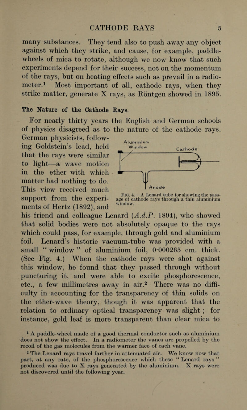 many substances. They tend also to push away any object against which they strike, and cause, for example, paddle- wheels of mica to rotate, although we now know that such experiments depend for their success, not on the momentum of the rays, but on heating effects such as prevail in a radio¬ meter.1 Most important of all, cathode rays, when they strike matter, generate X rays, as Rontgen showed in 1895. The Nature of the Cathode Rays. For nearly thirty years the English and German schools of physics disagreed as to the nature of the cathode rays. German physicists, follow¬ ing Goldstein’s lead, held that the rays were similar to light—a wave motion in the ether with which matter had nothing to do. This view received much . n . Fig. 4.—A Lenard tube for showing the pass- SUpport irom the experi- age of cathode rays through a thin aluminium ments of Hertz (1892), and mdow' his friend and colleague Lenard (A.d.P. 1894), who showed that solid bodies were not absolutely opaque to the rays which could pass, for example, through gold and aluminium foil. Lenard’s historic vacuum-tube was provided with a small “ window ” of aluminium foil, 0*000265 cm. thick. (See Fig. 4.) When the cathode rays were shot against this window, he found that they passed through without puncturing it, and were able to excite phosphorescence, etc., a few millimetres away in air.2 There was no diffi¬ culty in accounting for the transparency of thin solids on the ether-wave theory, though it was apparent that the relation to ordinary optical transparency was slight ; for instance, gold leaf is more transparent than clear mica to Anode 1 A paddle-wheel made of a good thermal conductor such as aluminium does not show the effect. In a radiometer the vanes are propelled by the recoil of the gas molecules from the warmer face of each vane. 2 The Lenard rays travel farther in attenuated air. We know now that part, at any rate, of the phosphorescence which these “ Lenard rays ” produced was due to X rays generated by the aluminium. X rays were not discovered until the following year.