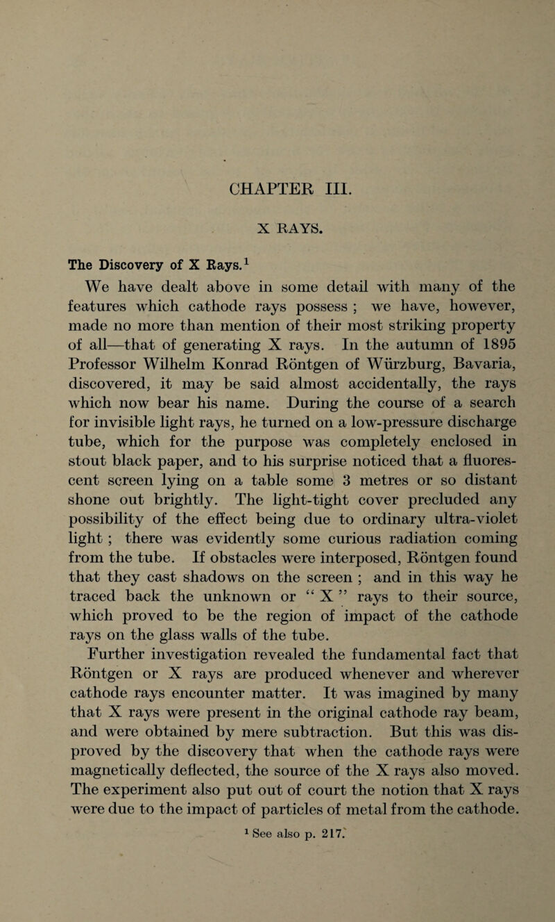 X RAYS. The Discovery of X Rays.1 We have dealt above in some detail with many of the features which cathode rays possess ; we have, however, made no more than mention of their most striking property of all—that of generating X rays. In the autumn of 1895 Professor Wilhelm Konrad Rontgen of Wiirzburg, Bavaria, discovered, it may be said almost accidentally, the rays which now bear his name. During the course of a search for invisible light rays, he turned on a low-pressure discharge tube, which for the purpose was completely enclosed in stout black paper, and to his surprise noticed that a fluores¬ cent screen lying on a table some 3 metres or so distant shone out brightly. The light-tight cover precluded any possibility of the effect being due to ordinary ultra-violet light ; there was evidently some curious radiation coming from the tube. If obstacles were interposed, Rontgen found that they cast shadows on the screen ; and in this way he traced back the unknown or “ X ” rays to their source, which proved to be the region of impact of the cathode rays on the glass walls of the tube. Further investigation revealed the fundamental fact that Rontgen or X rays are produced whenever and wherever cathode rays encounter matter. It was imagined by many that X rays were present in the original cathode ray beam, and were obtained by mere subtraction. But this was dis¬ proved by the discovery that when the cathode rays were magnetically deflected, the source of the X rays also moved. The experiment also put out of court the notion that X rays were due to the impact of particles of metal from the cathode. 1 See also p. 217.'