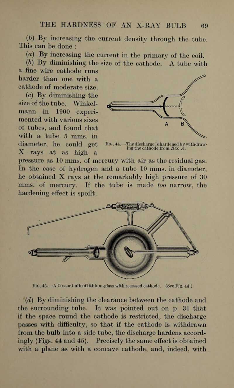 (6) By increasing the current density through the tube. This can be done : (а) increasing the current in the primary of the coil. (б) By diminishing the size of the cathode. A tube with a fine wire cathode runs harder than one with a cathode of moderate size. (c) By diminishing the size of the tube. Winkel- mann in 1900 experi¬ mented with various sizes of tubes, and found that with a tube 5 mms. in diameter, he could get Fig. 44.—The discharge is hardened by withdraw- „ ® ing the cathode from B to A. X rays at as high a pressure as 10 mms. of mercury with air as the residual gas. In the case of hydrogen and a tube 10 mms. in diameter, he obtained X rays at the remarkably high pressure of 30 mms. of mercury. If the tube is made too narrow, the hardening effect is spoilt. Fig. 45.—A Cossor bulb of lithium-glass with recessed cathode. (See Fig. 44.) (d) By diminishing the clearance between the cathode and the surrounding tube. It was pointed out on p. 31 that if the space round the cathode is restricted, the discharge passes with difficulty, so that if the cathode is withdrawn from the bulb into a side tube, the discharge hardens accord¬ ingly (Figs. 44 and 45). Precisely the same effect is obtained with a plane as with a concave cathode, and, indeed, with