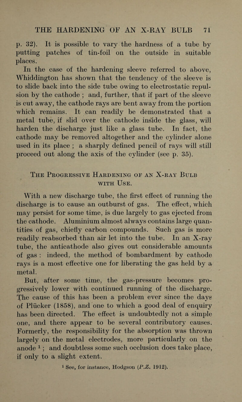 p. 32). It is possible to vary the hardness of a tube by putting patches of tin-foil on the outside in suitable places. In the case of the hardening sleeve referred to above, Whiddington has shown that the tendency of the sleeve is to slide back into the side tube owing to electrostatic repul¬ sion by the cathode ; and, further, that if part of the sleeve is cut away, the cathode rays are bent away from the portion which remains. It can readily be demonstrated that a metal tube, if slid over the cathode inside the glass, will harden the discharge just like a glass tube. In fact, the cathode may be removed altogether and the cylinder alone used in its place ; a sharply defined pencil of rays will still proceed out along the axis of the cylinder (see p. 35). The Progressive Hardening oe an X-ray Bulb with Use. With a new discharge tube, the first effect of running the discharge is to cause an outburst of gas. The effect, which may persist for some time, is due largely to gas ejected from the cathode. Aluminium almost always contains large quan¬ tities of gas, chiefly carbon compounds. Such gas is more readily reabsorbed than air let into the tube. In an X-ray tube, the anticathode also gives out considerable amounts of gas : indeed, the method of bombardment by cathode rays is a most effective one for liberating the gas held by a metal. But, after some time, the gas-pressure becomes pro¬ gressively lower with continued running of the discharge. The cause of this has been a problem ever since the days of Plucker (1858), and one to which a good deal of enquiry has been directed. The effect is undoubtedly not a simple one, and there appear to be several contributory causes. Formerly, the responsibility for the absorption was thrown largely on the metal electrodes, more particularly on the anode 1 ; and doubtless some such occlusion does take place, if only to a slight extent. 1 See, for instance, Hodgson (P.Z. 1912).