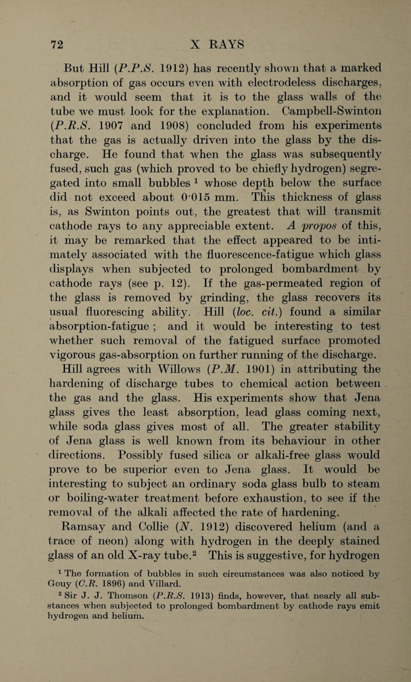 But- Hill (P.P.iS. 1912) has recently shown that a marked absorption of gas oceurs even with electrodeless discharges, and it would seem that it is to the glass walls of the tube we must look for the explanation. Campbell-Swinton (P.R.S. 1907 and 1908) concluded from his experiments that the gas is actually driven into the glass by the dis¬ charge. He found that when the glass was subsequently fused, such gas (which proved to be chiefly hydrogen) segre¬ gated into small bubbles 1 whose depth below the surface did not exceed about 0-015 mm. This thickness of glass is, as Swinton points out, the greatest that will transmit cathode rays to any appreciable extent. A propos of this, it may be remarked that the effect appeared to be inti¬ mately associated with the fluorescence-fatigue which glass displays when subjected to prolonged bombardment by cathode rays (see p. 12). If the gas-permeated region of the glass is removed by grinding, the glass recovers its usual fluorescing ability. Hill (ioc. cit.) found a similar absorption-fatigue ; and it would be interesting to test whether such removal of the fatigued surface promoted vigorous gas-absorption on further running of the discharge. Hill agrees with Willows (P.M. 1901) in attributing the hardening of discharge tubes to chemical action between the gas and the glass. His experiments show that Jena glass gives the least absorption, lead glass coming next, while soda glass gives most of all. The greater stability of Jena glass is well known from its behaviour in other directions. Possibly fused silica or alkali-free glass would prove to be superior even to Jena glass. It would be interesting to subject an ordinary soda glass bulb to steam or boiling-water treatment before exhaustion, to see if the removal of the alkali affected the rate of hardening. Ramsay and Collie (N. 1912) discovered helium (and a trace of neon) along with hydrogen in the deeply stained glass of an old X-ray tube.2 This is suggestive, for hydrogen 1 The formation of bubbles in such circumstances was also noticed by Gouy (G.R. 1896) and Villard. 2 Sir J. J. Thomson (P.R.S. 1913) finds, however, that nearly all sub¬ stances when subjected to prolonged bombardment by cathode rays emit hydrogen and helium.