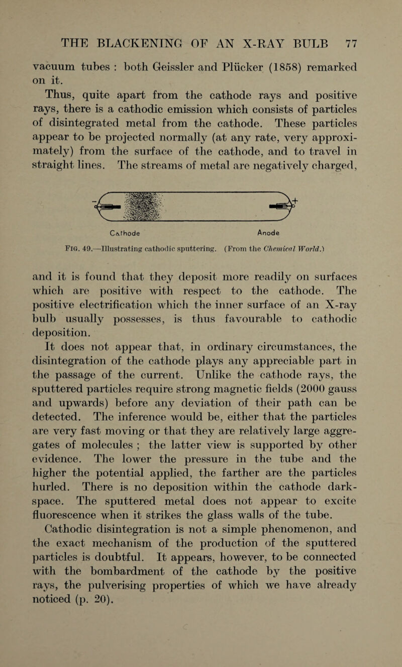 vacuum tubes : both Geissler and Pliicker (1858) remarked on it. Thus, quite apart from the cathode rays and positive rays, there is a cathodic emission which consists of particles of disintegrated metal from the cathode. These particles appear to be projected normally (at any rate, very approxi¬ mately) from the surface of the cathode, and to travel in straight lines. The streams of metal are negatively charged, Cathode Anode Fig. 49.—Illustrating cathodic sputtering. (From the Chemical World.) and it is found that they deposit more readily on surfaces which are positive with respect to the cathode. The positive electrification which the inner surface of an X-ray bulb usually possesses, is thus favourable to cathodic deposition. It does not appear that, in ordinary circumstances, the disintegration of the cathode plays any appreciable part in the passage of the current. Unlike the cathode rays, the sputtered particles require strong magnetic fields (2000 gauss and upwards) before any deviation of their path can be detected. The inference would be, either that the particles are very fast moving or that they are relatively large aggre¬ gates of molecules ; the latter view is supported by other evidence. The lower the pressure in the tube and the higher the potential applied, the farther are the particles hurled. There is no deposition within the cathode dark- space. The sputtered metal does not appear to excite fluorescence when it strikes the glass walls of the tube. Cathodic disintegration is not a simple phenomenon, and the exact mechanism of the production of the sputtered particles is doubtful. It appears, however, to be connected with the bombardment of the cathode by the positive rays, the pulverising properties of which we have already noticed (p. 20).