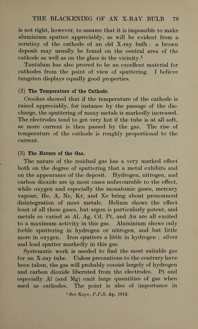 is not right, however, to assume that it is impossible to make aluminium sputter appreciably, as will be evident from a scrutiny of the cathode of an old X-ray bulb : a brown deposit may usually be found on the central area of the cathode as well as on the glass in the vicinity.1 Tantalum has also proved to be an excellent material for cathodes from the point of view of sputtering. I believe tungsten displays equally good properties. (2) The Temperature of the Cathode. Crookes showed that if the temperature of the cathode is raised appreciably, for instance by the passage of the dis¬ charge, the sputtering of many metals is markedly increased. The electrodes tend to get very hot if the tube is at all soft, as more current is then passed by the gas. The rise of temperature of the cathode is roughly proportional to the current. (3) The Nature of the Gas. The nature of the residual gas has a very marked effect both on the degree of sputtering that a metal exhibits and on the appearance of the deposit. Hydrogen, nitrogen, and carbon dioxide are in most cases unfavourable to the effect, while oxygen and especially the monatomic gases, mercury vapour, He, A, Ne, Kr, and Xe bring about pronounced disintegration of most metals. Helium shows the effect least of all these gases, but argon is particularly potent, and metals so varied as Al, Ag, Cd, Pt, and Au are all excited to a maximum activity in this gas. Aluminium shows only feeble sputtering in hydrogen or nitrogen, and but little more in oxygen. Iron sputters a little in hydrogen ; silver and lead sputter markedly in this gas. Systematic work is needed to find the most suitable gas for an X-ray tube. Unless precautions to the contrary have been taken, the gas will probably consist largely of hydrogen and carbon dioxide liberated from the electrodes. Pt and especially Al (and Mg) emit large quantities of gas when used as cathodes. The point is also of importance in 1 Sec Kaye, r.P.S. Ap. 1913.