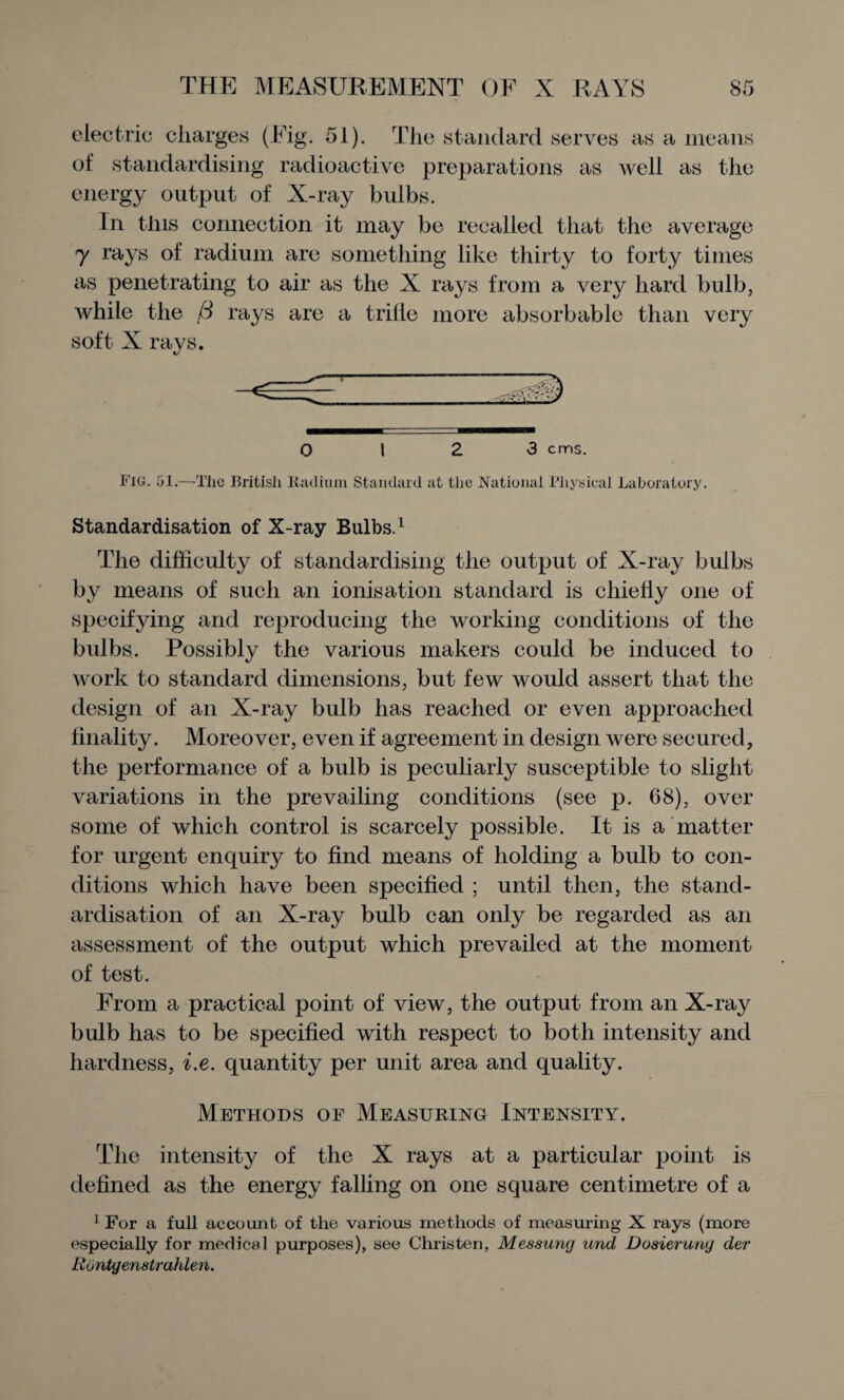 electric charges (Fig. 51). The standard serves as a means of standardising radioactive preparations as well as the energy output of X-ray bulbs. In this connection it may be recalled that the average 7 rays of radium are something like thirty to forty times as penetrating to air as the X rays from a very hard bulb, while the B rays are a trilie more absorbable than very soft X rays. 0 12 3 cms. Fig. 51.—The British Radium Standard at the National Physical Laboratory. Standardisation of X-ray Bulbs.1 The difficulty of standardising the output of X-ray bulbs by means of such an ionisation standard is chiefly one of specifying and reproducing the working conditions of the bulbs. Possibly the various makers could be induced to work to standard dimensions, but few would assert that the design of an X-ray bulb has reached or even approached finality. Moreover, even if agreement in design were secured, the performance of a bulb is peculiarly susceptible to slight variations in the prevailing conditions (see p. 68), over some of which control is scarcely possible. It is a matter for urgent enquiry to find means of holding a bulb to con¬ ditions which have been specified ; until then, the stand¬ ardisation of an X-ray bulb can only be regarded as an assessment of the output which prevailed at the moment of test. From a practical point of view, the output from an X-ray bulb has to be specified with respect to both intensity and hardness, i.e. quantity per unit area and quality. Methods of Measuring Intensity. The intensity of the X rays at a particular point is defined as the energy falling on one square centimetre of a 1 For a full account of the various methods of measuring X rays (more especially for medical purposes), see Christen, Messung und Dosierung der liontgenstrahlen.