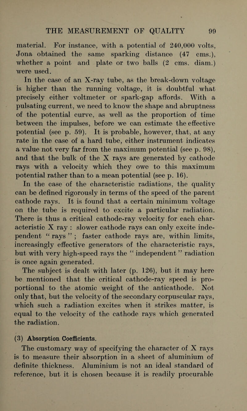 material. For instance, with a potential of 240,000 volts, Jona obtained the same sparking distance (47 cms.), whether a point and plate or two balls (2 cms. diam.) were used. In the case of an X-ray tube, as the break-down voltage is higher than the running voltage, it is doubtful what precisely either voltmeter or spark-gap affords. With a pulsating current, we need to know the shape and abruptness of the potential curve, as well as the proportion of time between the impulses, before we can estimate the effective potential (see p. 59). It is probable, however, that, at any rate in the case of a hard tube, either instrument indicates a value not very far from the maximum potential (see p. 98), and that the bulk of the X rays are generated by cathode rays with a velocity which they owe to this maximum potential rather than to a mean potential (see p. 16). In the case of the characteristic radiations, the quality can be defined rigorously in terms of the speed of the parent cathode rays. It is found that a certain minimum voltage on the tube is required to excite a particular radiation. There is thus a critical cathode-ray velocity for each char¬ acteristic X ray : slower cathode rays can only excite inde¬ pendent “ rays ” ; faster cathode rays are, within limits, increasingly effective generators of the characteristic rays, but wTith very high-speed rays the “ independent55 radiation is once again generated. The subject is dealt with later (p. 126), but it may here be mentioned that the critical cathode-ray speed is pro¬ portional to the atomic weight of the anticathode. Not only that, but the velocity of the secondary corpuscular rays, which such a radiation excites when it strikes matter, is equal to the velocity of the cathode rays which generated the radiation. (3) Absorption Coefficients. The customary way of specifying the character of X rays is to measure their absorption in a sheet of aluminium of definite thickness. Aluminium is not an ideal standard of reference, but it is chosen because it is readily procurable