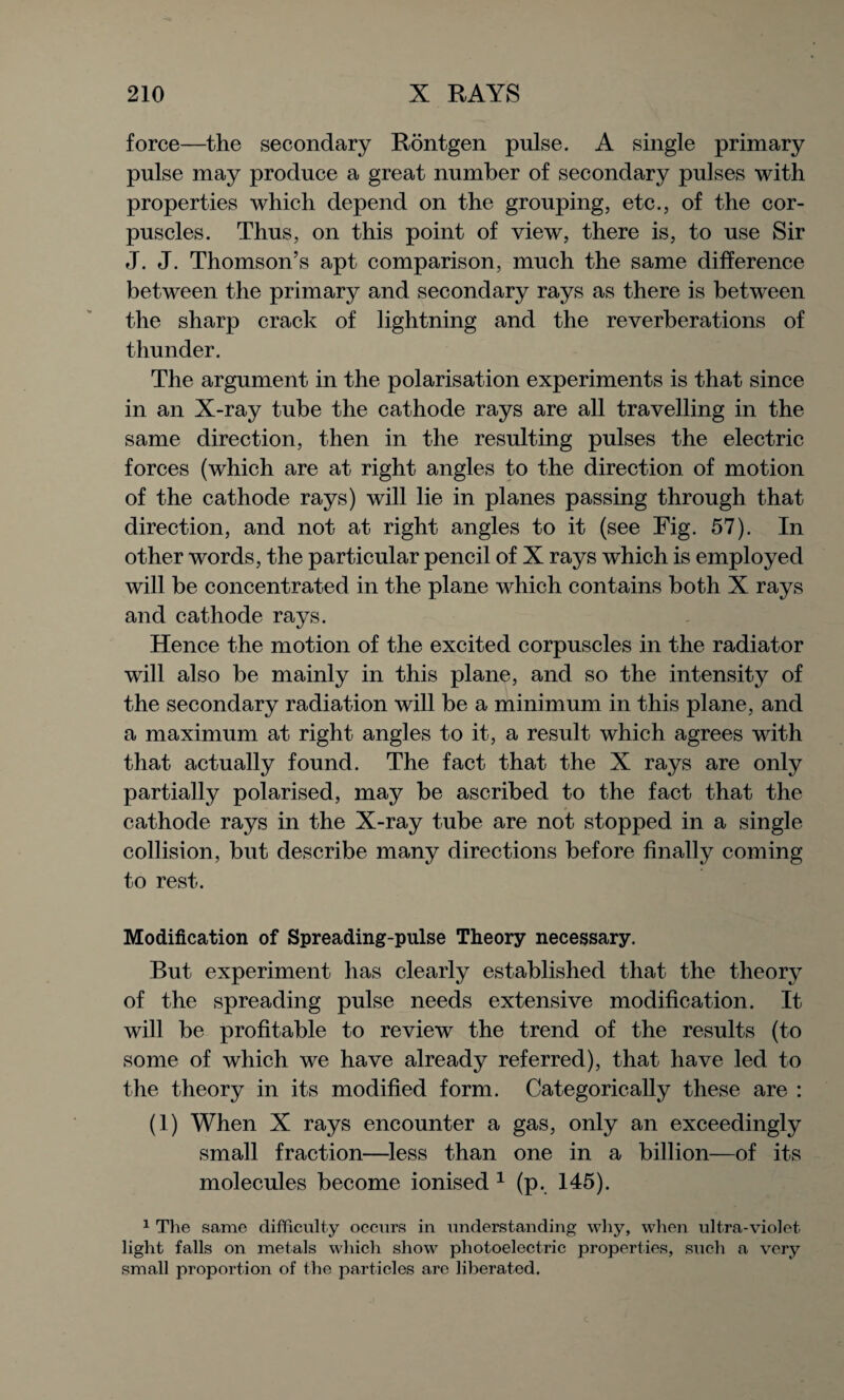 force—the secondary Rontgen pulse. A single primary pulse may produce a great number of secondary pulses with properties which depend on the grouping, etc., of the cor¬ puscles. Thus, on this point of view, there is, to use Sir J. J. Thomson’s apt comparison, much the same difference between the primary and secondary rays as there is between the sharp crack of lightning and the reverberations of thunder. The argument in the polarisation experiments is that since in an X-ray tube the cathode rays are all travelling in the same direction, then in the resulting pulses the electric forces (which are at right angles to the direction of motion of the cathode rays) will lie in planes passing through that direction, and not at right angles to it (see Fig. 57). In other words, the particular pencil of X rays which is employed will be concentrated in the plane which contains both X rays and cathode rays. Hence the motion of the excited corpuscles in the radiator will also be mainly in this plane, and so the intensity of the secondary radiation will be a minimum in this plane, and a maximum at right angles to it, a result which agrees with that actually found. The fact that the X rays are only partially polarised, may be ascribed to the fact that the cathode rays in the X-ray tube are not stopped in a single collision, but describe many directions before finally coming to rest. Modification of Spreading-pulse Theory necessary. But experiment has clearly established that the theory of the spreading pulse needs extensive modification. It will be profitable to review the trend of the results (to some of which we have already referred), that have led to the theory in its modified form. Categorically these are : (1) When X rays encounter a gas, only an exceedingly small fraction—less than one in a billion—of its molecules become ionised 1 (p. 145). 1 The same difficulty occurs in understanding why, when ultra-violet light falls on metals which show photoelectric properties, such a very small proportion of the particles are liberated.