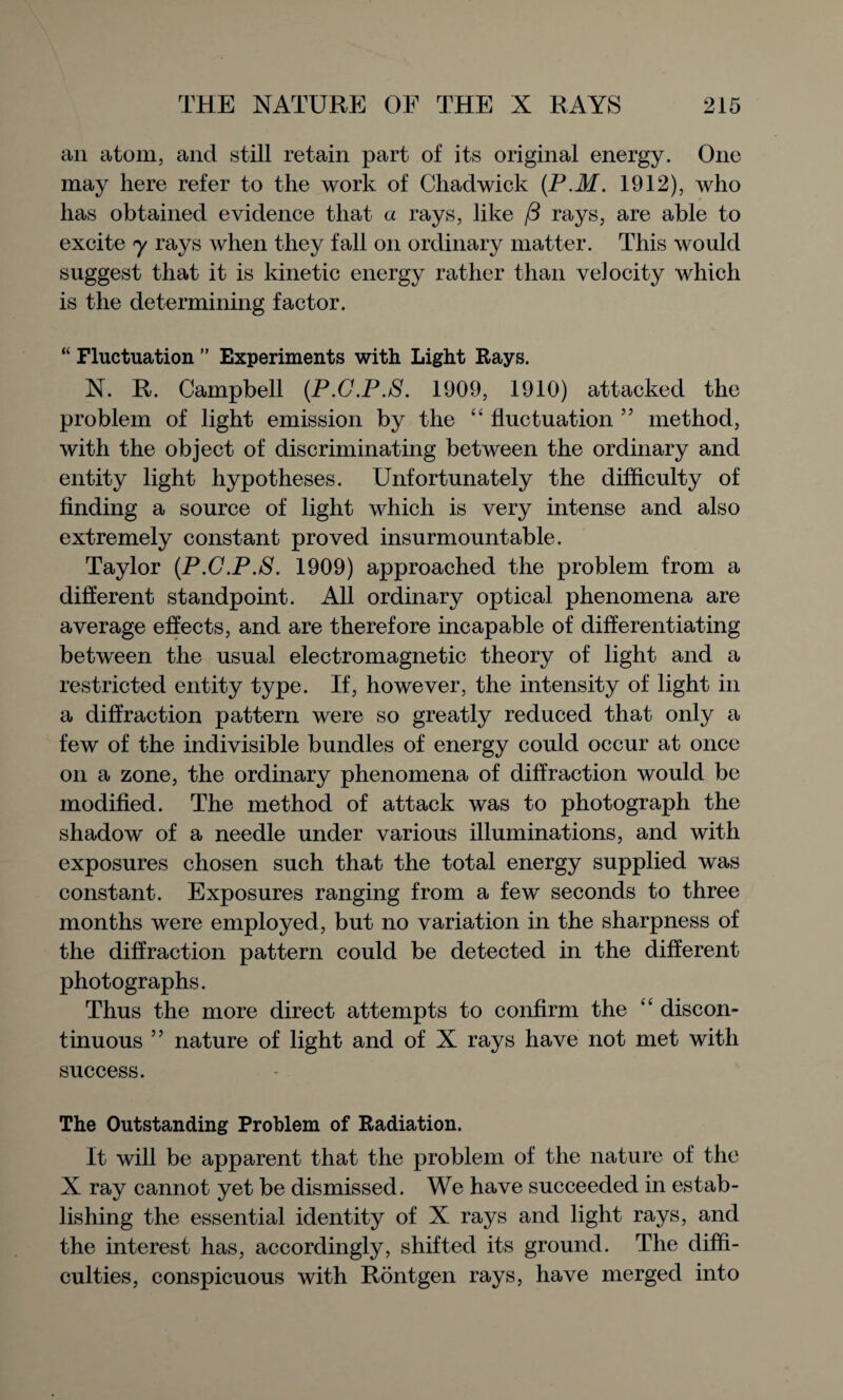 an atom, and still retain part of its original energy. One may here refer to the work of Chadwick (P.M. 1912), who has obtained evidence that a rays, like /3 rays, are able to excite y rays when they fall on ordinary matter. This would suggest that it is kinetic energy rather than velocity which is the determining factor. “ Fluctuation ” Experiments with Light Rays. N. R. Campbell (P.C.P.S. 1909, 1910) attacked the problem of light emission by the “ fluctuation ” method, with the object of discriminating between the ordinary and entity light hypotheses. Unfortunately the difficulty of finding a source of light which is very intense and also extremely constant proved insurmountable. Taylor (P.C.P.S. 1909) approached the problem from a different standpoint. All ordinary optical phenomena are average effects, and are therefore incapable of differentiating between the usual electromagnetic theory of light and a restricted entity type. If, however, the intensity of light in a diffraction pattern were so greatly reduced that only a few of the indivisible bundles of energy could occur at once on a zone, the ordinary phenomena of diffraction would be modified. The method of attack was to photograph the shadow of a needle under various illuminations, and with exposures chosen such that the total energy supplied was constant. Exposures ranging from a few seconds to three months were employed, but no variation in the sharpness of the diffraction pattern could be detected in the different photographs. Thus the more direct attempts to confirm the “ discon¬ tinuous ” nature of light and of X rays have not met with success. The Outstanding Problem of Radiation. It will be apparent that the problem of the nature of the X ray cannot yet be dismissed. We have succeeded in estab¬ lishing the essential identity of X rays and light rays, and the interest has, accordingly, shifted its ground. The diffi¬ culties, conspicuous with Rontgen rays, have merged into