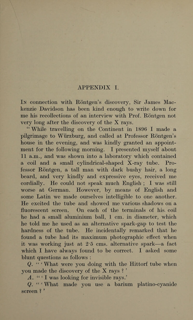 In connection with Rontgen’s discovery, Sir James Mac¬ kenzie Davidson has been kind enough to write down for me his recollections of an interview with Prof. Rontgen not very long after the discovery of the X rays. 44 While travelling on the Continent in 1896 I made a pilgrimage to Wurzburg, and called at Professor Rontgen’s house in the evening, and was kindly granted an appoint¬ ment for the following morning. I presented myself about 11 a.m., and was shown into a laboratory which contained a coil and a small cylindrical-shaped X-ray tube. Pro¬ fessor Rontgen, a tall man with dark bushy hair, a long beard, and very kindly and expressive eyes, received me cordially. He could not speak much English ; I was still worse at German. However, by means of English and some Latin we made ourselves intelligible to one another. He excited the tube and showed me various shadows on a fluorescent screen. On each of the terminals of his coil he had a small aluminium ball, 1 cm. in diameter, which he told me he used as an alternative spark-gap to test the hardness of the tube. He incidentally remarked that he found a tube had its maximum photographic effect when it was working just at 2*5 cms. alternative spark—a fact which I have always found to be correct. I asked some blunt questions as follows : Q. “ ‘What were you doing with the Hittorf tube when you made the discovery of the X rays ? ’ A. “ ‘ I was looking for invisible rays.’ Q. “ ‘ What made you use a barium platino-cyanide screen ? 5