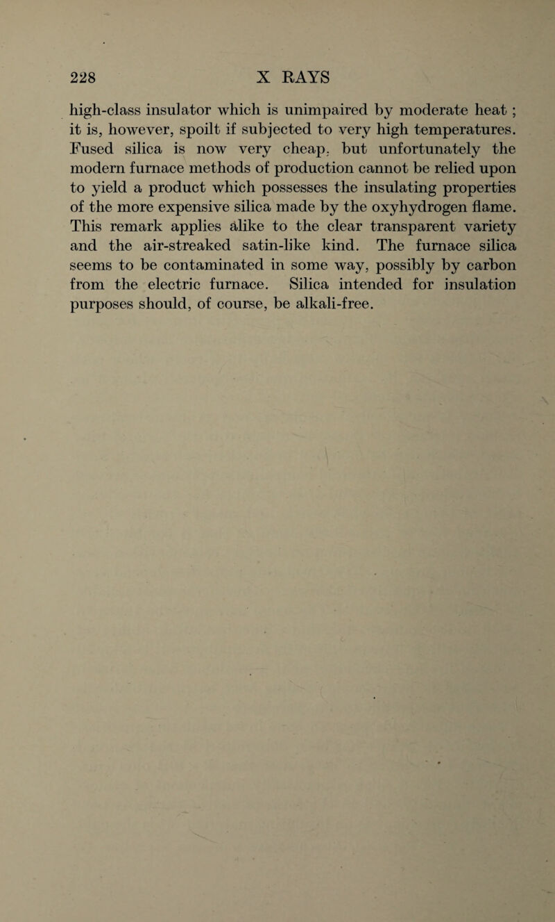 high-class insulator which is unimpaired by moderate heat ; it is, however, spoilt if subjected to very high temperatures. Fused silica is now very cheap, but unfortunately the modern furnace methods of production cannot be relied upon to yield a product which possesses the insulating properties of the more expensive silica made by the oxyhydrogen flame. This remark applies alike to the clear transparent variety and the air-streaked satin-like kind. The furnace silica seems to be contaminated in some way, possibly by carbon from the electric furnace. Silica intended for insulation purposes should, of course, be alkali-free.