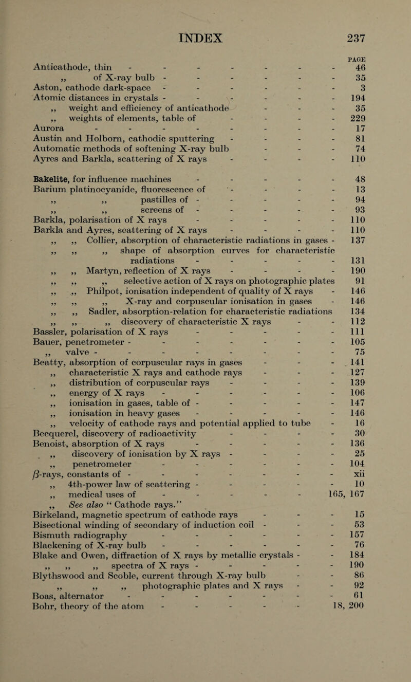 Anticathode, thin - ,, of X-ray bulb - Aston, cathode dark-space Atomic distances in crystals - ,, weight and efficiency of anticathode ,, weights of elements, table of Aurora .... Austin and Holbom, cathodic sputtering Automatic methods of softening X-ray bulb Ayres and Barkla, scattering of X rays Bakelite, for influence machines - - - - - Barium platinocyanide, fluorescence of ,, ,, pastilles of - ,, ,, screens of - Barkla, polarisation of X rays - - - - - Barkla and Ayres, scattering of X rays .... ,, ,, Collier, absorption of characteristic radiations in gases - ,, ,, ,, shape of absorption curves for characteristic radiations ----- ,, ,, Martyn, reflection of X rays - - - - ,, ,, ,, selective action of X rays on photographic plates ,, .,, Philpot, ionisation independent of quality of X rays ,, ,, „ X-ray and corpuscular ionisation in gases ,, ,, Sadler, absorption-relation for characteristic radiations ,, „ ,, discovery of characteristic X rays Bassler, polarisation of X rays - - - - - Bauer, penetrometer ------- ,, valve -------- Beatty, absorption of corpuscular rays in gases - - - ,, characteristic X rays and cathode rays ,, distribution of corpuscular rays - - - - ,, energy of X rays ------ ,, ionisation in gases, table of - ,, ionisation in heavy gases ----- ,, velocity of cathode rays and potential applied to tube Becquerel, discovery of radioactivity .... Benoist, absorption of X rays ----- ,, discovery of ionisation by X rays - ,, penetrometer ------ /3-rays, constants of - ,, 4th-power law of scattering ----- ,, medical uses of - - - - - 165, ,, See also “ Cathode rays.” Birkeland, magnetic spectrum of cathode rays ... Bisectional winding of secondary of induction coil - Bismuth radiography ------ Blackening of X-ray bulb ------ Blake and Owen, diffraction of X rays by metallic crystals - ,, ,, ,, spectra of X rays - - - - - Blythswood and Scoble, current through X-ray bulb ,, ,, „ photographic plates and X rays Boas, alternator ------- Bohr, theory of the atom - - - - - 18, PAGE 46 35 3 194 35 229 17 81 74 110 48 13 94 93 110 110 137 131 190 91 146 146 134 112 111 105 75 141 127 139 106 147 146 16 30 136 25 104 xii 10 167 15 53 157 76 184 190 86 92 61 200