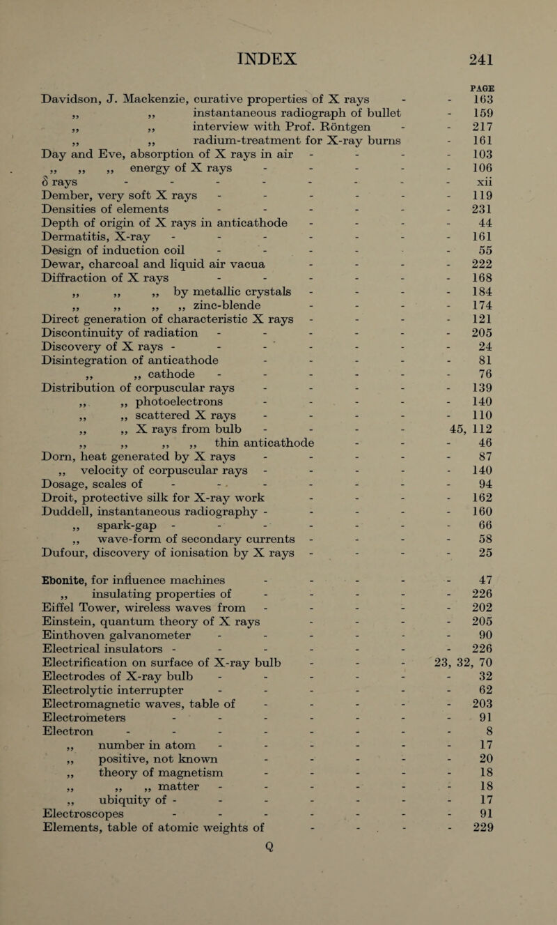 Davidson, J. Mackenzie, curative properties of X rays ,, ,, instantaneous radiograph of bullet „ ,, interview with Prof. Rontgen ,, ,, radium-treatment for X-ray burns Day and Eve, absorption of X rays in air „ energy of X rays Srays ------- Dember, very soft X rays - - - - Densities of elements - - - - Depth of origin of X rays in anticathode Dermatitis, X-ray ------ Design of induction coil Dewar, charcoal and liquid air vacua Diffraction of X rays - - - - - ,, „ ,, by metallic crystals ,, ,, ,, ,, zinc-blende Direct generation of characteristic X rays Discontinuity of radiation - - - - - Discovery of X rays - - - Disintegration of anticathode - - - - ,, ,, cathode - - - - - Distribution of corpuscular rays - - - - ,, ,, photoelectrons - ,, „ scattered X rays - - - - ,, ,, X rays from bulb - - - - ,, ,, ,, ,, thin anticathode Dorn, heat generated by X rays - - - - ,, velocity of corpuscular rays - Dosage, scales of - Droit, protective silk for X-ray work Duddell, instantaneous radiography - ,, spark-gap - - - - ,, wave-form of secondary currents Dufour, discovery of ionisation by X rays Ebonite, for influence machines „ insulating properties of Eiffel Tower, wireless waves from Einstein, quantum theory of X rays Einthoven galvanometer Electrical insulators - - - Electrification on surface of X-ray bulb Electrodes of X-ray bulb Electrolytic interrupter Electromagnetic waves, table of Electrometers Electron - - - - ,, number in atom ,, positive, not known ,, theory of magnetism ,, ,, ,, matter ,, ubiquity of - Electroscopes - Elements, table of atomic weights of Q PAGE 163 159 217 161 103 106 xii 119 231 44 161 55 - 222 168 184 174 121 205 24 81 76 139 140 110 45, 112 46 87 140 94 162 160 66 58 25 47 - 226 202 - 205 90 226 23, 32, 70 32 62 - 203 91 8 17 20 18 18 17 91 - 229