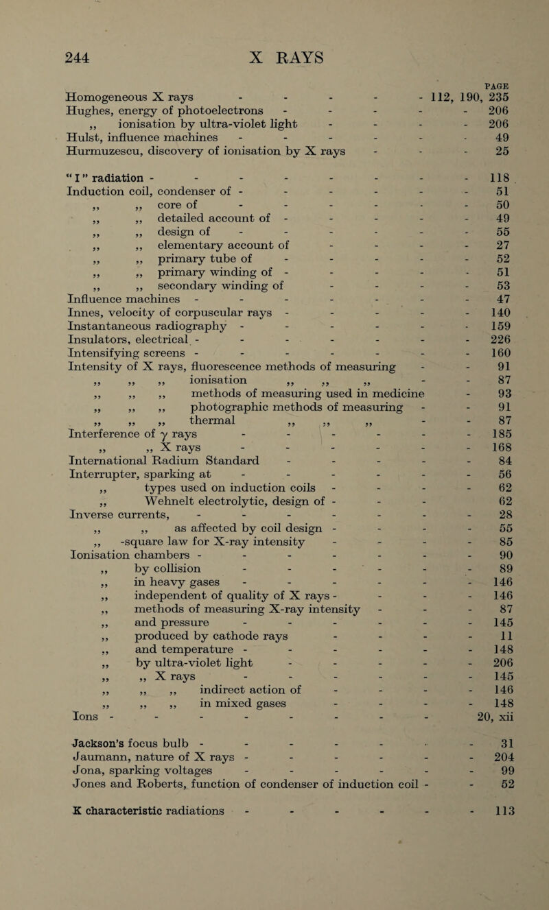 Homogeneous X rays ... Hughes, energy of photoelectrons ,, ionisation by ultra-violet light Hulst, influence machines ... Hurmuzescu, discovery of ionisation by X rays PAGE 112, 190, 235 206 206 49 25 99 99 u I ” radiation ------- Induction coil, condenser of - ,, ,, core of detailed account of - design of - ,, ,, elementary account of ,, ,, primary tube of - ,, ,, primary winding of - ,, ,, secondary winding of - - - Influence machines ------ Innes, velocity of corpuscular rays - Instantaneous radiography ----- Insulators, electrical ------ Intensifying screens ------ Intensity of X rays, fluorescence methods of measuring „ „ „ ionisation „ ,, „ ,, ,, ,, methods of measuring used in medicine ,, photographic methods of measuring „ thermal „ „ „ Interference of y rays ----- „ „ X rays - International Radium Standard - - - - Interrupter, sparking at - ,, types used on induction coils - - - ,, Wehnelt electrolytic, design of - Inverse currents, ------ 99 99 ,, ,, as affected by coil design - ,, -square law for X-ray intensity Ionisation chambers - ,, by collision ... ,, in heavy gases ... ,, independent of quality of X rays - ,, methods of measuring X-ray intensity ,, and pressure ... ,, produced by cathode rays ,, and temperature - - - ,, by ultra-violet light „ „ X rays 99 99 Ions - indirect action of in mixed gases 118 51 50 49 55 27 52 51 53 47 140 159 226 160 91 87 93 91 87 185 168 84 56 62 62 28 55 85 90 89 146 146 87 145 11 148 206 145 146 148 20, xii Jackson’s focus bulb - - - - - - 31 Jaumann, nature of X rays ------ 204 Jona, sparking voltages - - - - - - 99 Jones and Roberts, function of condenser of induction coil - - 52 K characteristic radiations 113