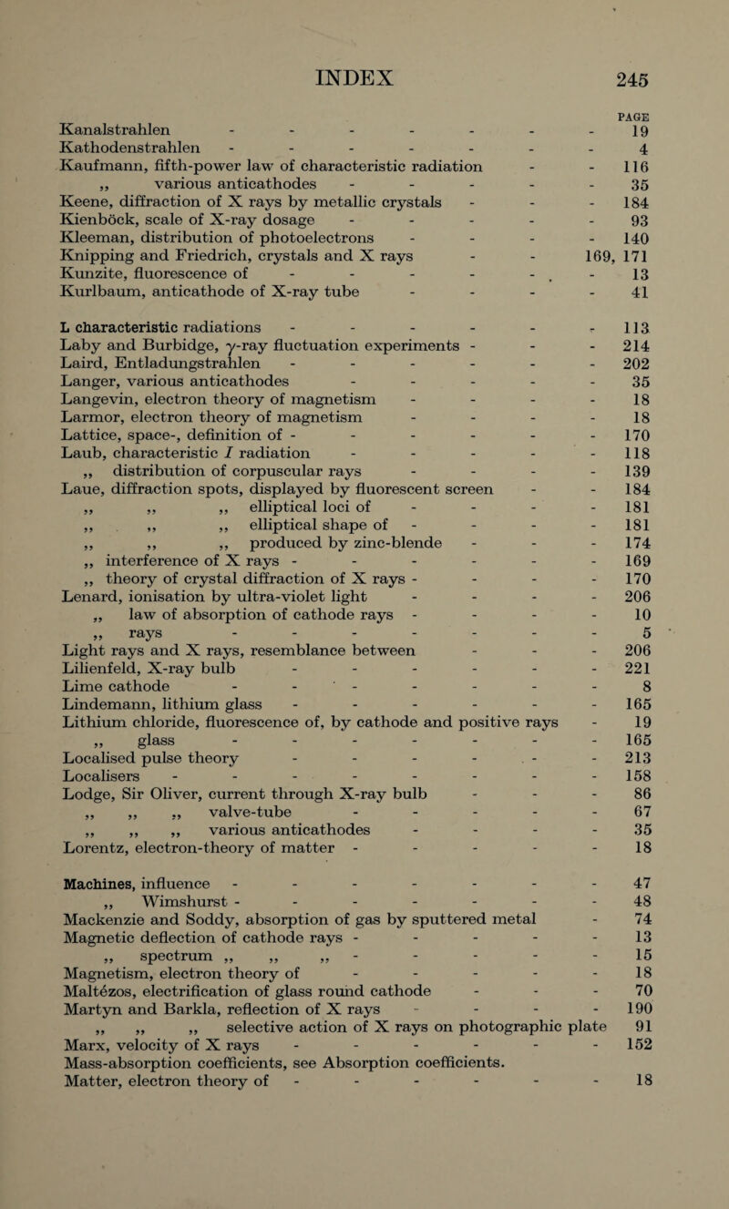 PAGE Kanalstrahlen - - - - - - -19 Kathodenstrahlen ------- 4 Kaufmann, fifth-power law of characteristic radiation - - 116 ,, various anticathodes - - - - - 35 Keene, diffraction of X rays by metallic crystals - - - 184 Kienbock, scale of X-ray dosage - - - - - 93 Kleeman, distribution of photoelectrons - - - - 140 Knipping and Friedrich, crystals and X rays - - 169, 171 Kunzite, fluorescence of - - - - -,-13 Kurlbaum, anticathode of X-ray tube - - - - 41 L characteristic radiations - - - - - r 113 Laby and Burbidge, y-ray fluctuation experiments - - - 214 Laird, Entladungstrahlen ------ 202 Langer, various anticathodes - - - - - 35 Langevin, electron theory of magnetism - - - - 18 Larmor, electron theory of magnetism - - - - 18 Lattice, space-, definition of- - - - - -170 Laub, characteristic I radiation - - - - -118 ,, distribution of corpuscular rays - - - - 139 Laue, diffraction spots, displayed by fluorescent screen - - 184 ,, ,, ,, elliptical loci of - - - - 181 ,, ,, ,, elliptical shape of - - - - 181 ,, ,, ,, produced by zinc-blende - - - 174 ,, interference of X rays - - - - - -169 ,, theory of crystal diffraction of X rays - - - - 170 Lenard, ionisation by ultra-violet light - - - - 206 „ law of absorption of cathode rays - - - - 10 „ rays ------- 5 Light rays and X rays, resemblance between - - - 206 Lilienfeld, X-ray bulb - - - - - - 221 Lime cathode - - - - - - 8 Lindemann, lithium glass - - - - - -165 Lithium chloride, fluorescence of, by cathode and positive rays - 19 ,, glass ------- 165 Localised pulse theory - - - - - - 213 Localisers - - - - - - - -158 Lodge, Sir Oliver, current through X-ray bulb - - - 86 ,, ,, „ valve-tube - - - - - 67 ,, ,, ,, various anticathodes - - - 35 Lorentz, electron-theory of matter - - - - - 18 Machines, influence - - - - - - 47 ,, Wimshurst ------- 48 Mackenzie and Soddy, absorption of gas by sputtered metal - 74 Magnetic deflection of cathode rays - - - - - 13 ,, spectrum ,,,,,,- - - - - 15 Magnetism, electron theory of - - - - -18 Maltezos, electrification of glass round cathode - - - 70 Martyn and Barkla, reflection of X rays - - - - 190 ,, „ ,, selective action of X rays on photographic plate 91 Marx, velocity of X rays - - - - - -152 Mass-absorption coefficients, see Absorption coefficients. Matter, electron theory of- - - - - -18