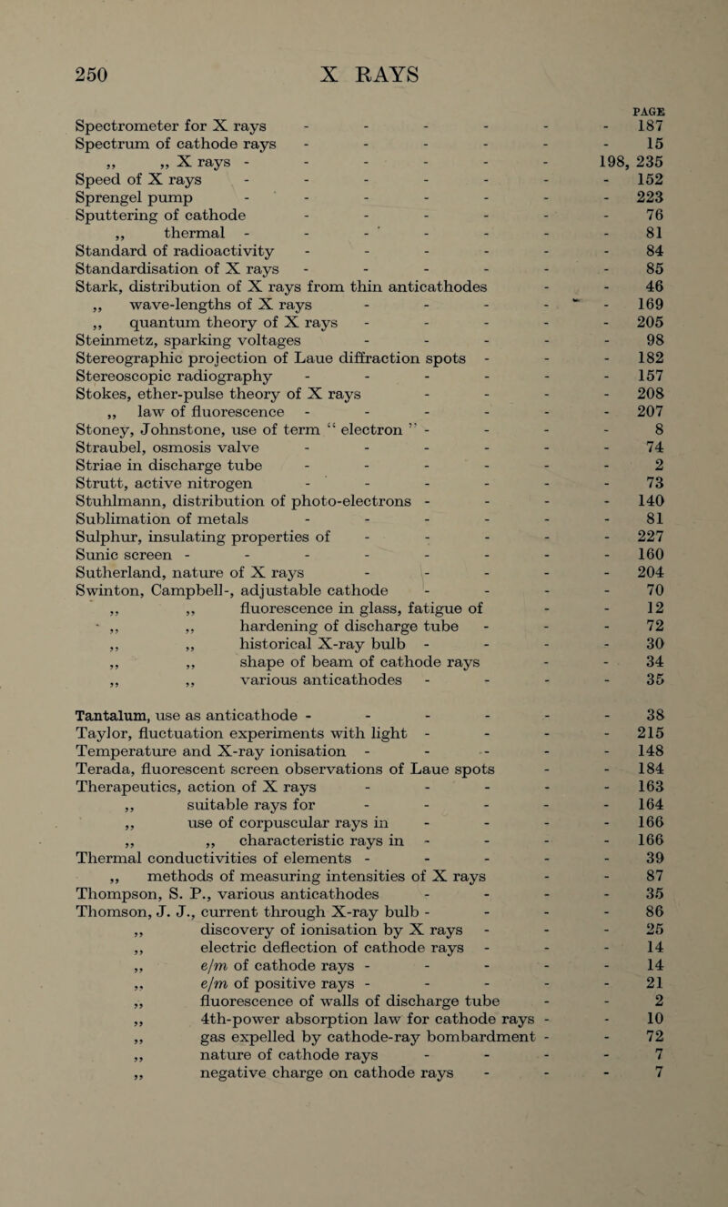 PAGE Spectrometer for X rays - - - - - -187 Spectrum of cathode rays - - - - - -15 ,, „ X rays ------ 198, 235 Speed of X rays ------- 152 Sprengel pump ------- 223 Sputtering of cathode - - - - - - 76 ,, thermal - - - - - - 81 Standard of radioactivity ------ 84 Standardisation of X rays - - - - - - 85 Stark, distribution of X rays from thin anticathodes - - 46 ,, wave-lengths of X rays - - - 169 ,, quantum theory of X rays ----- 205 Steinmetz, sparking voltages - - - - - 98 Stereographic projection of Laue diffraction spots - - - 182 Stereoscopic radiography - - - - - -157 Stokes, ether-pulse theory of X rays - - - - 208 ,, law of fluorescence ------ 207 Stoney, Johnstone, use of term “ electron ” - - - - 8 Straubel, osmosis valve - - - - - - 74 Striae in discharge tube ...... 2 Strutt, active nitrogen - - - - - - 73 Stuhlmann, distribution of photo-electrons - - - - 140 Sublimation of metals - - - - - - 81 Sulphur, insulating properties of - - - - - 227 Sunic screen - - - - - - - - 160 Sutherland, nature of X rays ----- 204 Swinton, Campbell-, adjustable cathode - - - - 70 ,, ,, fluorescence in glass, fatigue of - - 12 - ,, hardening of discharge tube - - - 72 ,, ,, historical X-ray bulb - - - - 30 ,, ,, shape of beam of cathode rays - - 34 ,, ,, various anticathodes - - - 35 Tantalum, use as anticathode - - - - - - 38 Taylor, fluctuation experiments with light - - - - 215 Temperature and X-ray ionisation - - - - - 148 Terada, fluorescent screen observations of Laue spots - - 184 Therapeutics, action of X rays - - - - 163 ,, suitable rays for - - - - - 164 ,, use of corpuscular rays in - - - - 166 ,, ,, characteristic rays in - - - 166 Thermal conductivities of elements - - - - - 39 ,, methods of measuring intensities of X rays - - 87 Thompson, S. P., various anticathodes - - - - 35 Thomson, J. J., current through X-ray bulb - - - - 86 ,, discovery of ionisation by X rays - - - 25 ,, electric deflection of cathode rays - - - 14 ,, e/m of cathode rays - - - - - 14 ,, e/m of positive rays - - - - - 21 „ fluorescence of walls of discharge tube - - 2 ,, 4th-power absorption law for cathode rays - - 10 ,, gas expelled by cathode-ray bombardment - - 72 ,, nature of cathode rays - - - - 7 ,, negative charge on cathode rays - - - 7