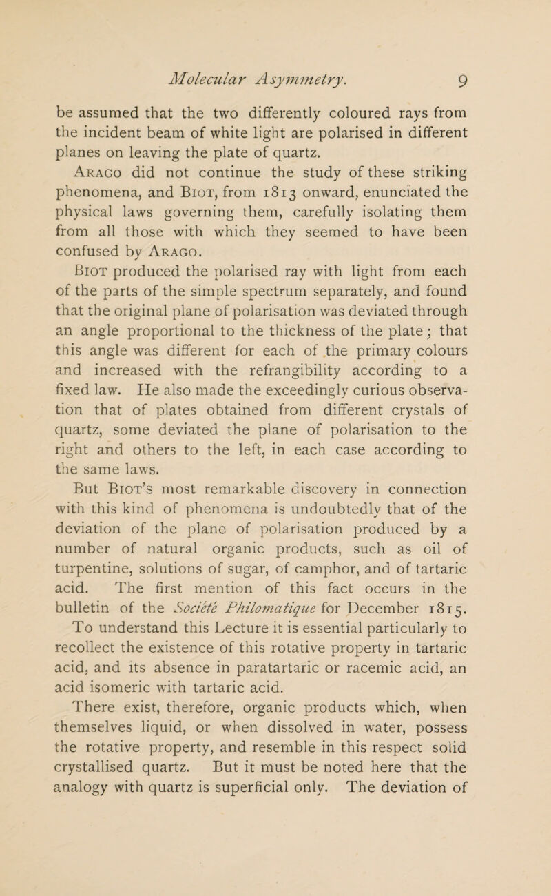 be assumed that the two differently coloured rays from the incident beam of white light are polarised in different planes on leaving the plate of quartz. Arago did not continue the study of these striking phenomena, and Biot, from 1813 onward, enunciated the physical laws governing them, carefully isolating them from all those with which they seemed to have been confused by Arago. Biot produced the polarised ray with light from each of the parts of the simple spectrum separately, and found that the original plane of polarisation was deviated through an angle proportional to the thickness of the plate; that this angle was different for each of the primary colours and increased with the refrangibility according to a fixed law. He also made the exceedingly curious observa¬ tion that of plates obtained from different crystals of quartz, some deviated the plane of polarisation to the right and others to the left, in each case according to the same laws. But Biot’s most remarkable discovery in connection with this kind of phenomena is undoubtedly that of the deviation of the plane of polarisation produced by a number of natural organic products, such as oil of turpentine, solutions of sugar, of camphor, and of tartaric acid. The first mention of this fact occurs in the bulletin of the Societe Philomatique for December 1815. To understand this Lecture it is essential particularly to recollect the existence of this rotative property in tartaric acid, and its absence in paratartaric or racemic acid, an acid isomeric with tartaric acid. There exist, therefore, organic products which, when themselves liquid, or when dissolved in water, possess the rotative property, and resemble in this respect solid crystallised quartz. But it must be noted here that the analogy with quartz is superficial only. The deviation of