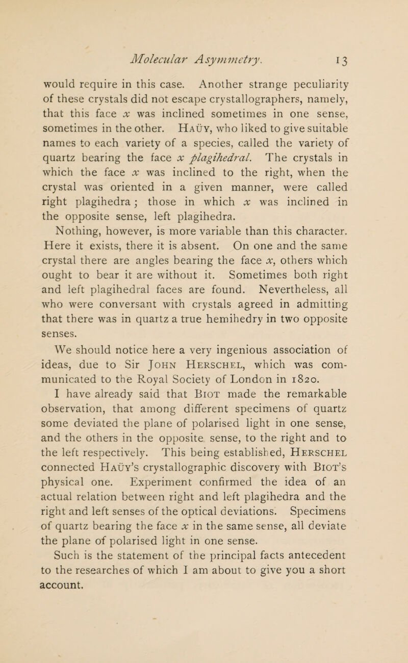 would require in this case. Another strange peculiarity of these crystals did not escape crystallographers, namely, that this face x was inclined sometimes in one sense, sometimes in the other. Hauy, who liked to give suitable names to each variety of a species, called the variety of quartz bearing the face x plagihedral. The crystals in which the face x was inclined to the right, when the crystal was oriented in a given manner, were called right plagihedra; those in which x was inclined in the opposite sense, left plagihedra. Nothing, however, is more variable than this character. Here it exists, there it is absent. On one and the same crystal there are angles bearing the face x, others which ought to bear it are without it. Sometimes both right and left plagihedral faces are found. Nevertheless, all who were conversant with crystals agreed in admitting that there was in quartz a true hemihedry in two opposite senses. We should notice here a very ingenious association of ideas, due to Sir John Herschel, which was com¬ municated to the Royal Society of London in 1820. I have already said that Biot made the remarkable observation, that among different specimens of quartz some deviated the plane of polarised light in one sense, and the others in the opposite sense, to the right and to the left respectively. This being established, Herschel connected Hauy’s crystallographic discovery with Biot’s physical one. Experiment confirmed the idea of an actual relation between right and left plagihedra and the right and left senses of the optical deviations. Specimens of quartz bearing the face x in the same sense, all deviate the plane of polarised light in one sense. Such is the statement of the principal facts antecedent to the researches of which I am about to give you a short account.