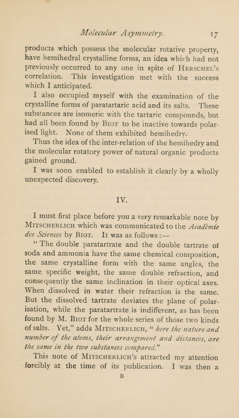 products which possess the molecular rotative property, have hemihedral crystalline forms, an idea which had not previously occurred to any one in spite of Herschel’s correlation. This investigation met with the success which I anticipated. I also occupied myself with the examination of the crystalline forms of paratartaric acid and its salts. These substances are isomeric with the tartaric compounds, but had all been found by Biot to be inactive towards polar¬ ised light. None of them exhibited hemihedry. Thus the idea of the inter-relation of the hemihedry and the molecular rotatory power of natural organic products gained ground. I was soon enabled to establish it clearly by a wholly unexpected discovery. IV. I must first place before you a very remarkable note by Mitscherlich which was communicated to the Academic des Sciences by Biot. It was as follows :— “ The double paratartrate and the double tartrate of soda and ammonia have the same chemical composition, the same crystalline form with the same angles, the same specific weight, the same double refraction, and consequently the same inclination in their optical axes. When dissolved in water their refraction is the same. But the dissolved tartrate deviates the plane of polar¬ isation, while the paratartrate is indifferent, as has been found by M. Biot for the whole series of those two kinds of salts. Yet,” adds Mitscherlich, “ here the nature and number of the atoms, their arrangement and distances, are the same in the two substances compared A This note of Mitscherlich’s attracted my attention forcibly at the time of its publication. I was then a B