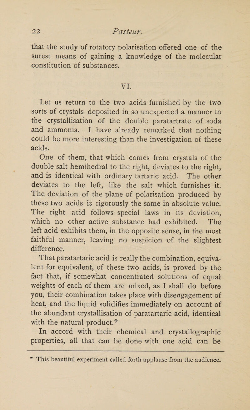 that the study of rotatory polarisation offered one of the surest means of gaining a knowledge of the molecular constitution of substances. VI. Let us return to the two acids furnished by the two sorts of crystals deposited in so unexpected a manner in the crystallisation of the double paratartrate of soda and ammonia. I have already remarked that nothing could be more interesting than the investigation of these acids. One of them, that which comes from crystals of the double salt hemihedral to the right, deviates to the right, and is identical with ordinary tartaric acid. The other deviates to the left, like the salt which furnishes it. The deviation of the plane of polarisation produced by these two acids is rigorously the same in absolute value. The right acid follows special laws in its deviation, which no other active substance had exhibited. The left acid exhibits them, in the opposite sense, in the most faithful manner, leaving no suspicion of the slightest difference. That paratartaric acid is really the combination, equiva¬ lent for equivalent, of these two acids, is proved by the fact that, if somewhat concentrated solutions of equal weights of each of them are mixed, as I shall do before you, their combination takes place with disengagement of heat, and the liquid solidifies immediately on account of the abundant crystallisation of paratartaric acid, identical with the natural product.* In accord with their chemical and crystallographic properties, all that can be done with one acid can be * This beautiful experiment called forth applause from the audience.