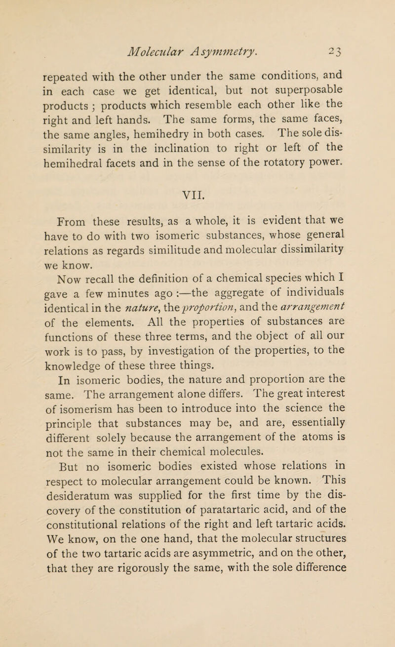 repeated with the other under the same conditions, and in each case we get identical, but not superposable products ; products which resemble each other like the right and left hands. The same forms, the same faces, the same angles, hemihedry in both cases. The sole dis¬ similarity is in the inclination to right or left of the hemihedral facets and in the sense of the rotatory power. VII. From these results, as a whole, it is evident that we have to do with two isomeric substances, whose general relations as regards similitude and molecular dissimilarity we know. Now recall the definition of a chemical species which I gave a few minutes ago :—the aggregate of individuals identical in the nature, the 'proportion, and the arrangement of the elements. All the properties of substances are functions of these three terms, and the object of all our work is to pass, by investigation of the properties, to the knowledge of these three things. In isomeric bodies, the nature and proportion are the same. The arrangement alone differs. The great interest of isomerism has been to introduce into the science the principle that substances may be, and are, essentially different solely because the arrangement of the atoms is not the same in their chemical molecules. But no isomeric bodies existed whose relations in respect to molecular arrangement could be known. This desideratum was supplied for the first time by the dis¬ covery of the constitution of paratartaric acid, and of the constitutional relations of the right and left tartaric acids. We know, on the one hand, that the molecular structures of the two tartaric acids are asymmetric, and on the other, that they are rigorously the same, with the sole difference
