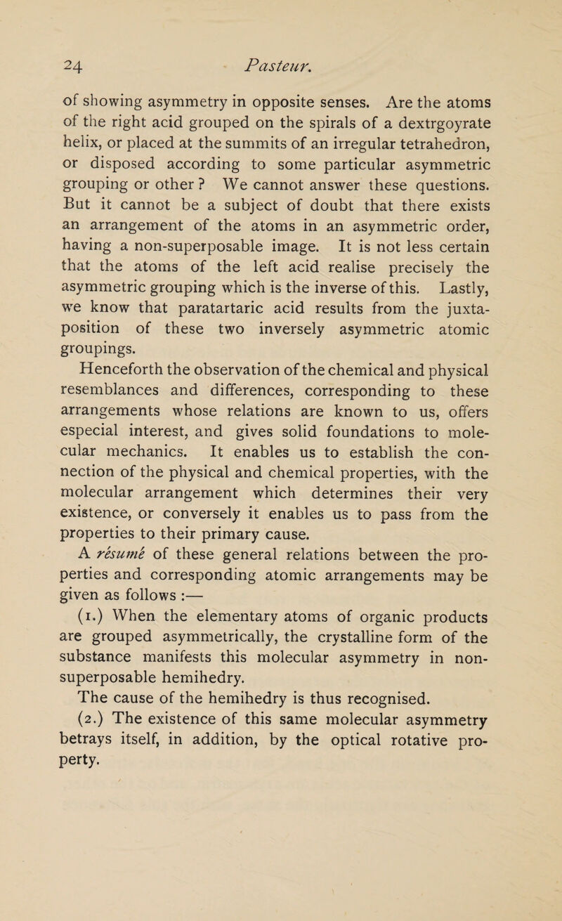 of showing asymmetry in opposite senses. Are the atoms of the right acid grouped on the spirals of a dextrgoyrate helix, or placed at the summits of an irregular tetrahedron, or disposed according to some particular asymmetric grouping or other? We cannot answer these questions. But it cannot be a subject of doubt that there exists an arrangement of the atoms in an asymmetric order, having a non-superposable image. It is not less certain that the atoms of the left acid realise precisely the asymmetric grouping which is the inverse of this. Lastly, we know that paratartaric acid results from the juxta¬ position of these two inversely asymmetric atomic groupings. Henceforth the observation of the chemical and physical resemblances and differences, corresponding to these arrangements whose relations are known to us, offers especial interest, and gives solid foundations to mole¬ cular mechanics. It enables us to establish the con¬ nection of the physical and chemical properties, with the molecular arrangement which determines their very existence, or conversely it enables us to pass from the properties to their primary cause. A resumk of these general relations between the pro¬ perties and corresponding atomic arrangements may be given as follows :— (i.) When the elementary atoms of organic products are grouped asymmetrically, the crystalline form of the substance manifests this molecular asymmetry in non- superposable hemihedry. The cause of the hemihedry is thus recognised. (2.) The existence of this same molecular asymmetry betrays itself, in addition, by the optical rotative pro¬ perty.