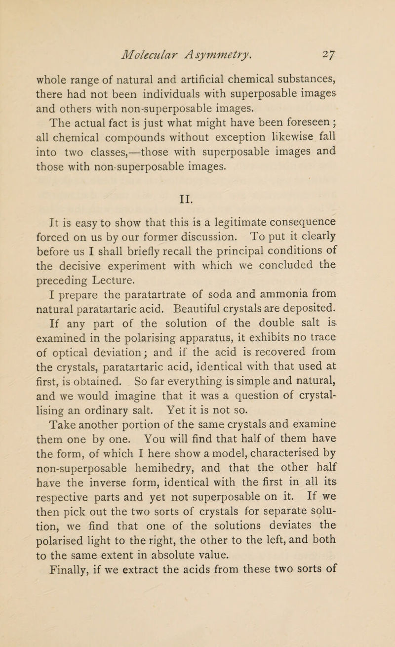 whole range of natural and artificial chemical substances, there had not been individuals with superposable images and others with non-superposable images. The actual fact is just what might have been foreseen; all chemical compounds without exception likewise fall into two classes,—those with superposable images and those with non-superposable images. II. It is easy to show that this is a legitimate consequence forced on us by our former discussion. To put it clearly before us I shall briefly recall the principal conditions of the decisive experiment with which we concluded the preceding Lecture. I prepare the paratartrate of soda and ammonia from natural paratartaric acid. Beautiful crystals are deposited. If any part of the solution of the double salt is examined in the polarising apparatus, it exhibits no trace of optical deviation; and if the acid is recovered from the crystals, paratartaric acid, identical with that used at first, is obtained. So far everything is simple and natural, and we would imagine that it was a question of crystal¬ lising an ordinary salt. Yet it is not so. Take another portion of the same crystals and examine them one by one. You will find that half of them have the form, of which I here show a model, characterised by non-superposable hemihedry, and that the other half have the inverse form, identical with the first in all its respective parts and yet not superposable on it. If we then pick out the two sorts of crystals for separate solu¬ tion, we find that one of the solutions deviates the polarised light to the right, the other to the left, and both to the same extent in absolute value. Finally, if we extract the acids from these two sorts of