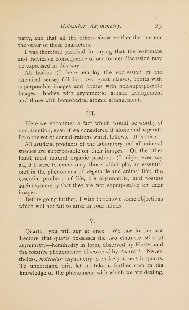 perty, and that all the others show neither the one nor the other of these characters. I was therefore justified in saying that the legitimate and inevitable consequence of our former discussion may be expressed in this way :— All bodies (I here employ the expression in the chemical sense) fall into two great classes, bodies with superposable images and bodies with non-superposable images,—bodies with asymmetric atomic arrangement and those with homohedral atomic arrangement. III. Here we encounter a fact which would be worthy of our attention, even if we considered it alone and separate from the set of considerations which follows. It is this :— All artificial products of the laboratory and all mineral species are superposable on their images. On the other hand, most natural organic products (I might even say all, if I were to name only those which play an essential part in the phenomena of vegetable and animal life), the essential products of life, are asymmetric, and possess such asymmetry that they are not superposable on their images. Before going further, I wish to remove some objections which will not fail to arise in your minds. IV. Quartz ! you will say at once. We saw in the last Lecture that quartz possesses the two characteristics of asymmetry—hemihedry in form, observed by Hauy, and the rotative phenomenon discovered by Arago ! Never¬ theless, molecular asymmetry is entirely absent in quartz. To understand this, let us take a further step in the knowledge of the phenomena with which we are dealing.