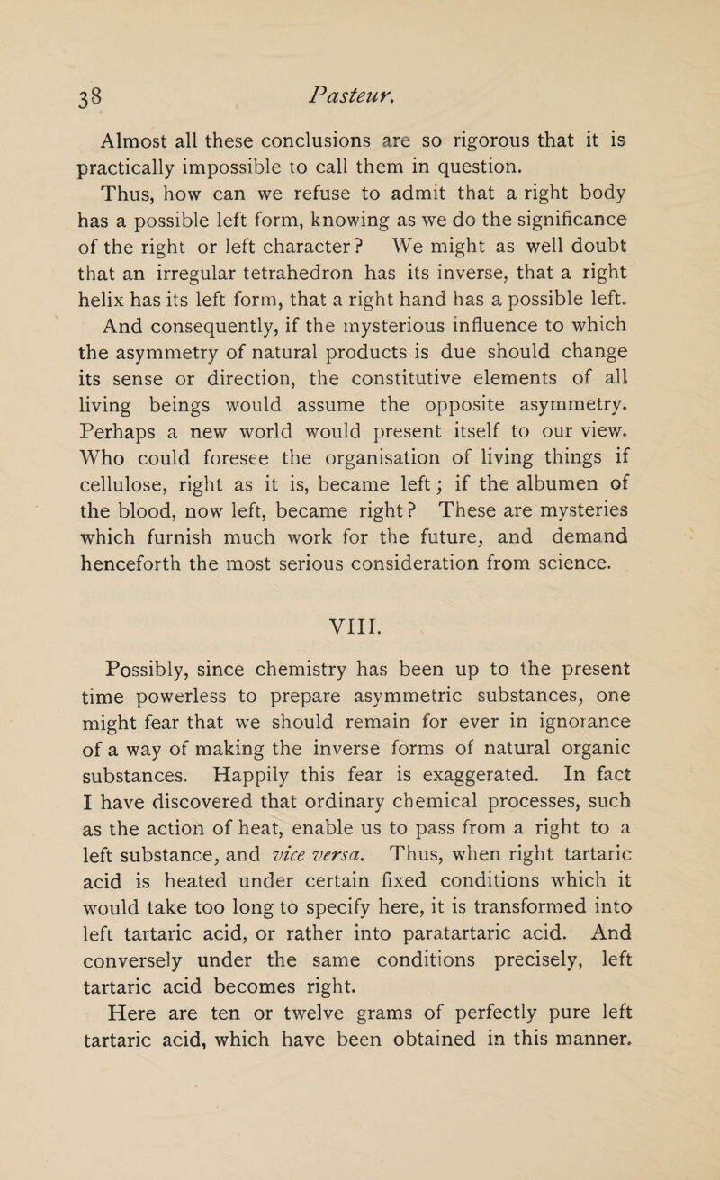 Almost all these conclusions are so rigorous that it is practically impossible to call them in question. Thus, how can we refuse to admit that a right body has a possible left form, knowing as we do the significance of the right or left character ? We might as well doubt that an irregular tetrahedron has its inverse, that a right helix has its left form, that a right hand has a possible left. And consequently, if the mysterious influence to which the asymmetry of natural products is due should change its sense or direction, the constitutive elements of all living beings would assume the opposite asymmetry. Perhaps a new world would present itself to our view. Who could foresee the organisation of living things if cellulose, right as it is, became left; if the albumen of the blood, now left, became right? These are mysteries which furnish much work for the future, and demand henceforth the most serious consideration from science. VIII. Possibly, since chemistry has been up to the present time powerless to prepare asymmetric substances, one might fear that we should remain for ever in ignorance of a way of making the inverse forms of natural organic substances. Happily this fear is exaggerated. In fact I have discovered that ordinary chemical processes, such as the action of heat, enable us to pass from a right to a left substance, and vice versa. Thus, when right tartaric acid is heated under certain fixed conditions which it would take too long to specify here, it is transformed into left tartaric acid, or rather into paratartaric acid. And conversely under the same conditions precisely, left tartaric acid becomes right. Here are ten or twelve grams of perfectly pure left tartaric acid, which have been obtained in this manner.