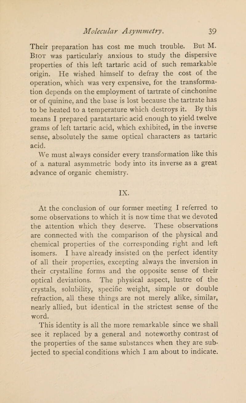 Their preparation has cost me much trouble. But M. Biot was particularly anxious to study the dispersive properties of this left tartaric acid of such remarkable origin. He wished himself to defray the cost of the operation, which was very expensive, for the transforma¬ tion depends on the employment of tartrate of cinchonine or of quinine, and the base is lost because the tartrate has to be heated to a temperature which destroys it. By this means I prepared paratartaric acid enough to yield twelve grams of left tartaric acid, which exhibited, in the inverse sense, absolutely the same optical characters as tartaric acid. We must always consider every transformation like this of a natural asymmetric body into its inverse as a great advance of organic chemistry. IX. At the conclusion of our former meeting I referred to some observations to which it is now time that we devoted the attention which they deserve. These observations are connected with the comparison of the physical and chemical properties of the corresponding right and left isomers. I have already insisted on the perfect identity of all their properties, excepting always the inversion in their crystalline forms and the opposite sense of their optical deviations. The physical aspect, lustre of the crystals, solubility, specific weight, simple or double refraction, all these things are not merely alike, similar, nearly allied, but identical in the strictest sense of the word. This identity is all the more remarkable since we shall see it replaced by a general and noteworthy contrast of the properties of the same substances when they are sub¬ jected to special conditions which I am about to indicate.