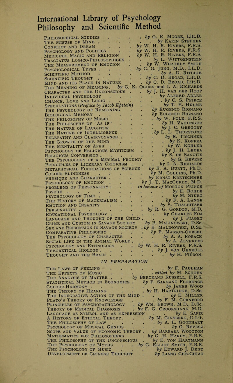 International Library of Psychology Philosophy and Scientific Method Philosophical Studies The Misuse of Mind . Conflict and Dream Psychology and Politics . Medicine, Magic and Religion Tractatus Logico-Philosophicus The Measurement of Emotion Psychological Types . Scientific Method Scientific Thought . Mind and its Place in Nature The Meaning of Meaning. by C. Character and the Unconscious . Individual Psychology Chance, Love and Logic . Speculations (Preface by Jacob Epstein) The Psychology of Reasoning Biological Memory .... The Philosophy of Music The Philosophy of ‘ As If ’ The Nature of Laughter The Nature of Intelligence . Telepathy and Clairvoyance . The Growth of the Mind The Mentality of Apes . Psychology of Religious Mysticism Religious Conversion .... The Psychology of a Musical Prodigy Principles of Literary Criticism . Metaphysical Foundations of Science Colour-Blindness Physique and Character Psychology of Emotion by W. by W. by W. by Problems of Personality : Psyche . Psychology of Time .... The History of Materialism . Emotion and Insanity Personality. Educational Psychology . Language and Thought of the Child Crime and Custom in Savage Society Sex and Repression in Savage Society Comparative Philosophy . The Psychology of Character Social Life in the Animal World . Psychology and Ethnology Theoretical Biology .... Thought and the Brain . by G. E Moore, Litt.D. . by Karin Stephen H. R. Rivers, F.R.S. H. R. Rivers, F.R.S. H. R. Rivers, F.R.S. by L. Wittgenstein by W. Whately Smith C. G. Jung, M.D., LL.D. by A. D. Ritchie by C. D. Broad, Litt.D. by C. D. Broad, Litt.D. K. Ogden and I. A. Richards by J. H. van der Hoop by Alfred Adler . by C. S. Peirce by T. E. Hulme by Eugenio Rignano by Eugenio Rignano by W. Pole, F.R.S. by H. Vaihinger by J. C. Gregory by L. L. Thurstone by R. Tischner . by K. Koffka . by W. Kohler . by J. H. Leuba by S. de Sanctis by G. Revesz by I. A. Richards by E. A. Burtt, Ph. D. by M. Collins, Ph.D. by Ernst Kretschmer by J. T. Mac-Curdy, M.D. by R. in honour of Morton Prince by E. Rohde . by M. Sturt . by F. A. Lange by S. Thalbitzer G. Gordon, M.D. by Charles Fox . . by J. Piaget by B. Malinowski, D.Sc. by B. Malinowski, D.Sc. by P. Masson-Oursel by A. A. Roback . by A. Alverdes W. H. R. Rivers, F.R.S. . by J. von UexkOll by H. Pi£ron. by IN PREPARATION The Laws of Feeling.by F. Paulhan The Effects of Music . . ... . edited by M. Schoen The Analysis of Matter . . by Bertrand Russell, F.R.S. Statistical Method in Economics . by P. Sargant Florence Colour-Harmony.by James Wood The Theory of Hearing . . . .by H. Hartridge, D.Sc. The Integrative Action of the Mind . . by E. Miller Plato’s Theory of Knowledge . . . by F. M. Cornford Principles of Psychopathology . by Wm. Brown, M.D,, D.Sc. Theory of Medical Diagnosis . by F. G. Crookshank, M.D, Language as Symbol and as Expression . . by E. Sapir A History of Ethical Theory. . . by M. Ginsberg. D.Lit. The Philosophy of Law.by A. L. Goodhart Psychology of Musical Genius . . . by G. Revesz Scope and Value of Economic Theory . by Barbara Wootton Mathematics for Philosophers . .by G. H. Hardy, F.R.S. The Philosophy of the Unconscious . by E. von Hartmann The Psychology of Myths . .by G. Elliot Smith, F.R.S. The Psychology of Music ... by Edward J. Dent Development of Chinese Thought . by Liang Che-Chiao