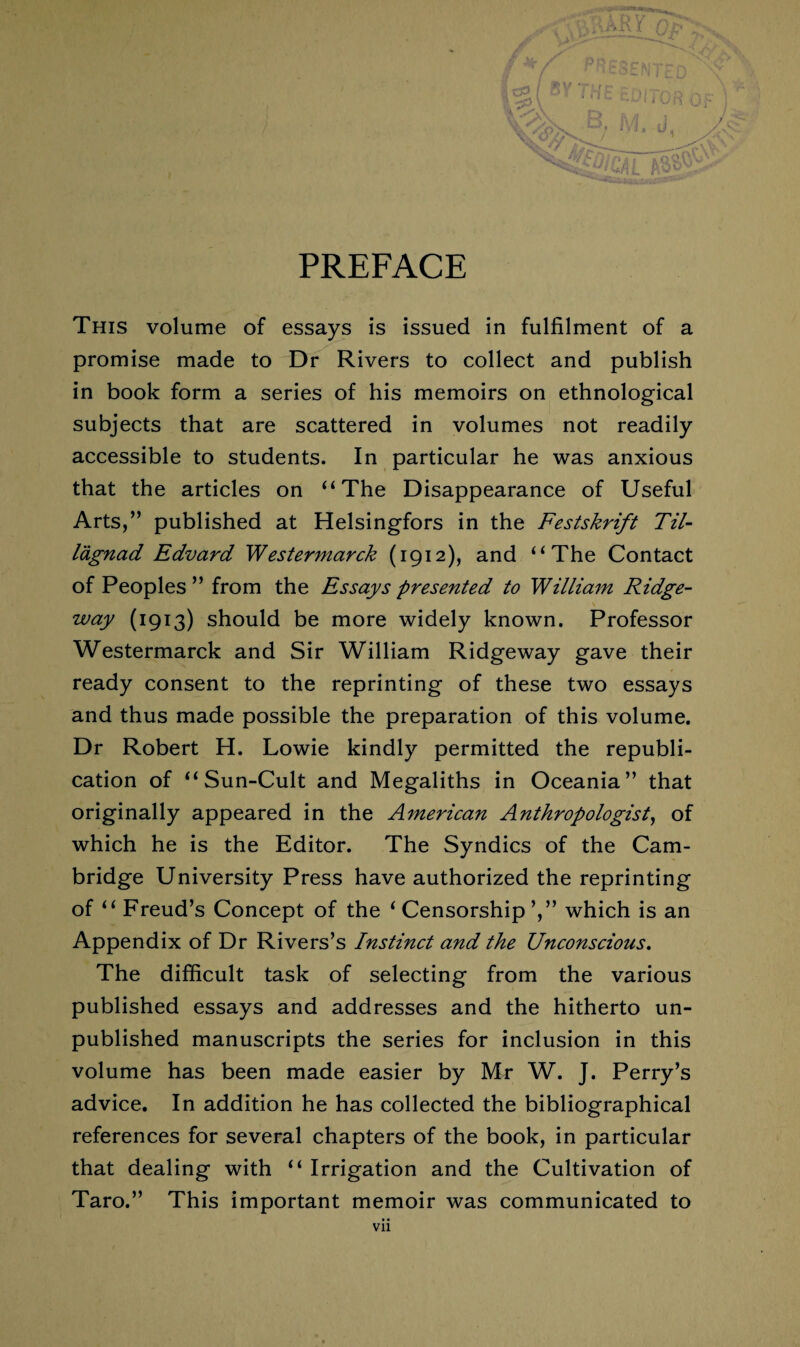 PREFACE This volume of essays is issued in fulfilment of a promise made to Dr Rivers to collect and publish in book form a series of his memoirs on ethnological subjects that are scattered in volumes not readily accessible to students. In particular he was anxious that the articles on “ The Disappearance of Useful Arts,” published at Helsingfors in the Festskrift Til- lagnad Edvard Westermarck (1912), and “The Contact of Peoples ” from the Essays presented to William Ridge¬ way (1913) should be more widely known. Professor Westermarck and Sir William Ridgeway gave their ready consent to the reprinting of these two essays and thus made possible the preparation of this volume. Dr Robert H. Lowie kindly permitted the republi¬ cation of “Sun-Cult and Megaliths in Oceania” that originally appeared in the American Anthropologist, of which he is the Editor. The Syndics of the Cam¬ bridge University Press have authorized the reprinting of “ Freud’s Concept of the ‘ Censorship which is an Appendix of Dr Rivers’s Instinct and the Unconscious. The difficult task of selecting from the various published essays and addresses and the hitherto un¬ published manuscripts the series for inclusion in this volume has been made easier by Mr W. J. Perry’s advice. In addition he has collected the bibliographical references for several chapters of the book, in particular that dealing with “ Irrigation and the Cultivation of Taro.” This important memoir was communicated to Vll