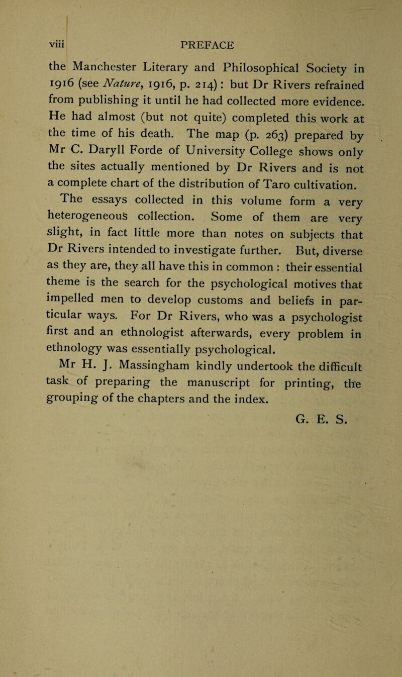 • • • the Manchester Literary and Philosophical Society in 1916 (see Nature, 1916, p. 214): but Dr Rivers refrained from publishing it until he had collected more evidence. He had almost (but not quite) completed this work at the time of his death. The map (p. 263) prepared by Mr C. Daryll Forde of University College shows only the sites actually mentioned by Dr Rivers and is not a complete chart of the distribution of Taro cultivation. The essays collected in this volume form a very heterogeneous collection. Some of them are very slight, in fact little more than notes on subjects that Dr Rivers intended to investigate further. But, diverse as they are, they all have this in common : their essential theme is the search for the psychological motives that impelled men to develop customs and beliefs in par¬ ticular ways. For Dr Rivers, who was a psychologist first and an ethnologist afterwards, every problem in ethnology was essentially psychological. Mr H. J. Massingham kindly undertook the difficult task of preparing the manuscript for printing, the grouping of the chapters and the index. G. E. S.