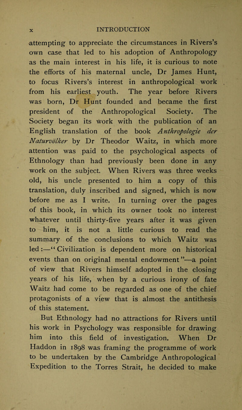 attempting to appreciate the circumstances in Rivers’s own case that led to his adoption of Anthropology as the main interest in his life, it is curious to note the efforts of his maternal uncle, Dr James Hunt, to focus Rivers’s interest in anthropological work from his earliest youth. The year before Rivers was born, Dr Hunt founded and became the first president of the Anthropological Society. The Society began its work with the publication of an English translation of the book Anthropologie der Naturvolker by Dr Theodor Waitz, in which more attention was paid to the psychological aspects of Ethnology than had previously been done in any work on the subject. When Rivers was three weeks old, his uncle presented to him a copy of this translation, duly inscribed and signed, which is now before me as I write. In turning over the pages of this book, in which its owner took no interest whatever until thirty-five years after it was given to him, it is not a little curious to read the summary of the conclusions to which Waitz was led:—“Civilization is dependent more on historical events than on original mental endowment ”—a point of view that Rivers himself adopted in the closing years of his life, when by a curious irony of fate Waitz had come to be regarded as one of the chief protagonists of a view that is almost the antithesis of this statement. But Ethnology had no attractions for Rivers until his work in Psychology was responsible for drawing him into this field of investigation. When Dr Haddon in 1898 was framing the programme of work to be undertaken by the Cambridge Anthropological Expedition to the Torres Strait, he decided to make