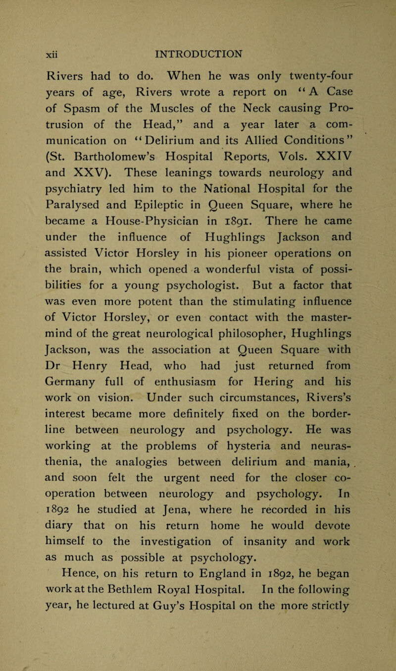 Rivers had to do. When he was only twenty-four years of age, Rivers wrote a report on “A Case of Spasm of the Muscles of the Neck causing Pro¬ trusion of the Head,” and a year later a com¬ munication on “ Delirium and its Allied Conditions” (St. Bartholomew’s Hospital Reports, Vols. XXIV and XXV). These leanings towards neurology and psychiatry led him to the National Hospital for the Paralysed and Epileptic in Queen Square, where he became a House-Physician in 1891. There he came under the influence of Hughlings Jackson and assisted Victor Horsley in his pioneer operations on the brain, which opened a wonderful vista of possi¬ bilities for a young psychologist. But a factor that was even more potent than the stimulating influence of Victor Horsley, or even contact with the master¬ mind of the great neurological philosopher, Hughlings Jackson, was the association at Queen Square with Dr Henry Head, who had just returned from Germany full of enthusiasm for Hering and his work on vision. Under such circumstances, Rivers’s interest became more definitely fixed on the border¬ line between neurology and psychology. He was working at the problems of hysteria and neuras¬ thenia, the analogies between delirium and mania, . and soon felt the urgent need for the closer co¬ operation between neurology and psychology. In 1892 he studied at Jena, where he recorded in his diary that on his return home he would devote himself to the investigation of insanity and work as much as possible at psychology. Hence, on his return to England in 1892, he began work at the Bethlem Royal Hospital. In the following year, he lectured at Guy’s Hospital on the more strictly