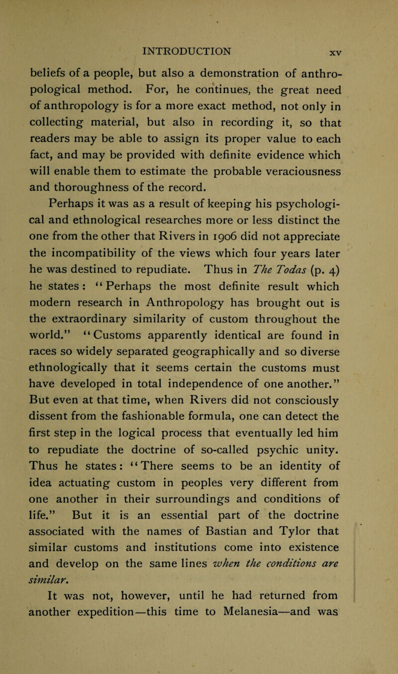 beliefs of a people, but also a demonstration of anthro¬ pological method. For, he continues, the great need of anthropology is for a more exact method, not only in collecting material, but also in recording it, so that readers may be able to assign its proper value to each fact, and may be provided with definite evidence which will enable them to estimate the probable veraciousness and thoroughness of the record. Perhaps it was as a result of keeping his psychologi¬ cal and ethnological researches more or less distinct the one from the other that Rivers in 1906 did not appreciate the incompatibility of the views which four years later he was destined to repudiate. Thus in The Todas (p. 4) he states: “Perhaps the most definite result which modern research in Anthropology has brought out is the extraordinary similarity of custom throughout the world.” “Customs apparently identical are found in races so widely separated geographically and so diverse ethnologically that it seems certain the customs must have developed in total independence of one another.” But even at that time, when Rivers did not consciously dissent from the fashionable formula, one can detect the first step in the logical process that eventually led him to repudiate the doctrine of so-called psychic unity. Thus he states: “There seems to be an identity of idea actuating custom in peoples very different from one another in their surroundings and conditions of life.” But it is an essential part of the doctrine associated with the names of Bastian and Tylor that similar customs and institutions come into existence and develop on the same lines when the conditions are similar. It was not, however, until he had returned from another expedition—this time to Melanesia—and was