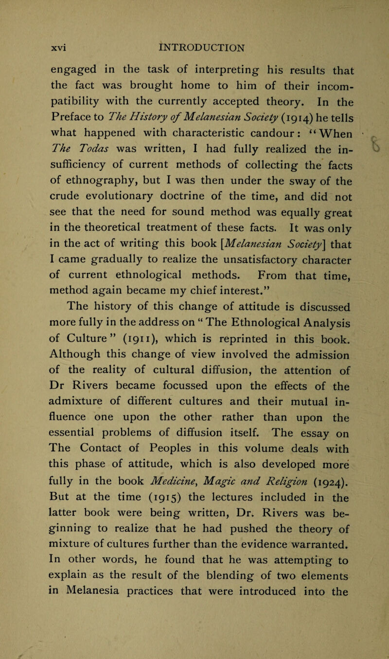 engaged in the task of interpreting his results that the fact was brought home to him of their incom¬ patibility with the currently accepted theory. In the Preface to The History of Melanesian Society (1914) he tells what happened with characteristic candour: ‘‘When • The Todas was written, I had fully realized the in¬ sufficiency of current methods of collecting the facts of ethnography, but I was then under the sway of the crude evolutionary doctrine of the time, and did not see that the need for sound method was equally great in the theoretical treatment of these facts. It was only in the act of writing this book [Melanesian Society] that I came gradually to realize the unsatisfactory character of current ethnological methods. From that time, method again became my chief interest.” The history of this change of attitude is discussed more fully in the address on “ The Ethnological Analysis of Culture” (1911), which is reprinted in this book. Although this change of view involved the admission of the reality of cultural diffusion, the attention of Dr Rivers became focussed upon the effects of the admixture of different cultures and their mutual in¬ fluence one upon the other rather than upon the essential problems of diffusion itself. The essay on The Contact of Peoples in this volume deals with this phase of attitude, which is also developed more fully in the book Medicine, Magic and Religion (1924). But at the time (1915) the lectures included in the latter book were being written, Dr. Rivers was be¬ ginning to realize that he had pushed the theory of mixture of cultures further than the evidence warranted. In other words, he found that he was attempting to explain as the result of the blending of two elements in Melanesia practices that were introduced into the