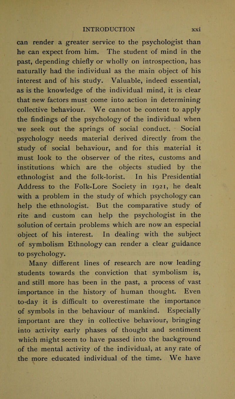 can render a greater service to the psychologist than he can expect from him. The student of mind in the past, depending chiefly or wholly on introspection, has naturally had the individual as the main object of his interest and of his study. Valuable, indeed essential, as is the knowledge of the individual mind, it is clear that new factors must come into action in determining collective behaviour. We cannot be content to apply the findings of the psychology of the individual when we seek out the springs of social conduct. Social psychology needs material derived directly from the study of social behaviour, and for this material it must look to the observer of the rites, customs and institutions which are the objects studied by the ethnologist and the folk-lorist. In his Presidential Address to the Folk-Lore Society in 1921, he dealt with a problem in the study of which psychology can help the ethnologist. But the comparative study of rite and custom can help the psychologist in the solution of certain problems which are now an especial object of his interest. In dealing with the subject of symbolism Ethnology can render a clear guidance to psychology. Many different lines of research are now leading students towards the conviction that symbolism is, and still more has been in the past, a process of vast importance in the history of human thought. Even to-day it is difficult to overestimate the importance of symbols in the behaviour of mankind. Especially important are they in collective behaviour, bringing into activity early phases of thought and sentiment which might seem to have passed into the background of the mental activity of the individual, at any rate of the more educated individual of the time. We have