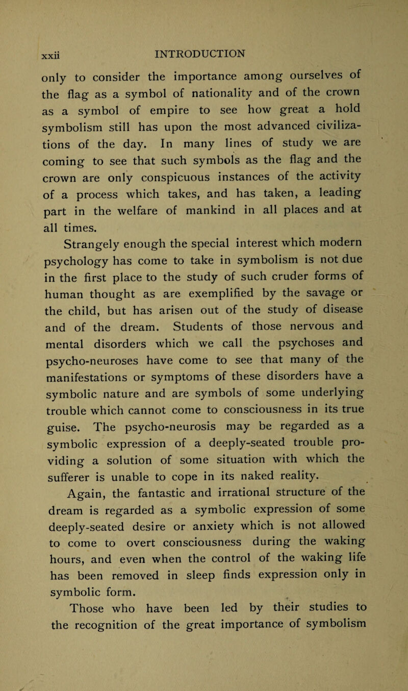 only to consider the importance among ourselves of the flag as a symbol of nationality and of the crown as a symbol of empire to see how great a hold symbolism still has upon the most advanced civiliza¬ tions of the day. In many lines of study we are coming to see that such symbols as the flag and the crown are only conspicuous instances of the activity of a process which takes, and has taken, a leading part in the welfare of mankind in all places and at all times. Strangely enough the special interest which modern psychology has come to take in symbolism is not due in the first place to the study of such cruder forms of human thought as are exemplified by the savage or the child, but has arisen out of the study of disease and of the dream. Students of those nervous and mental disorders which we call the psychoses and psycho-neuroses have come to see that many of the manifestations or symptoms of these disorders have a symbolic nature and are symbols of some underlying trouble which cannot come to consciousness in its true guise. The psycho-neurosis may be regarded as a symbolic expression of a deeply-seated trouble pro¬ viding a solution of some situation with which the sufferer is unable to cope in its naked reality. Again, the fantastic and irrational structure of the dream is regarded as a symbolic expression of some deeply-seated desire or anxiety which is not allowed to come to overt consciousness during the waking hours, and even when the control of the waking life has been removed in sleep finds expression only in symbolic form. Those who have been led by their studies to the recognition of the great importance of symbolism