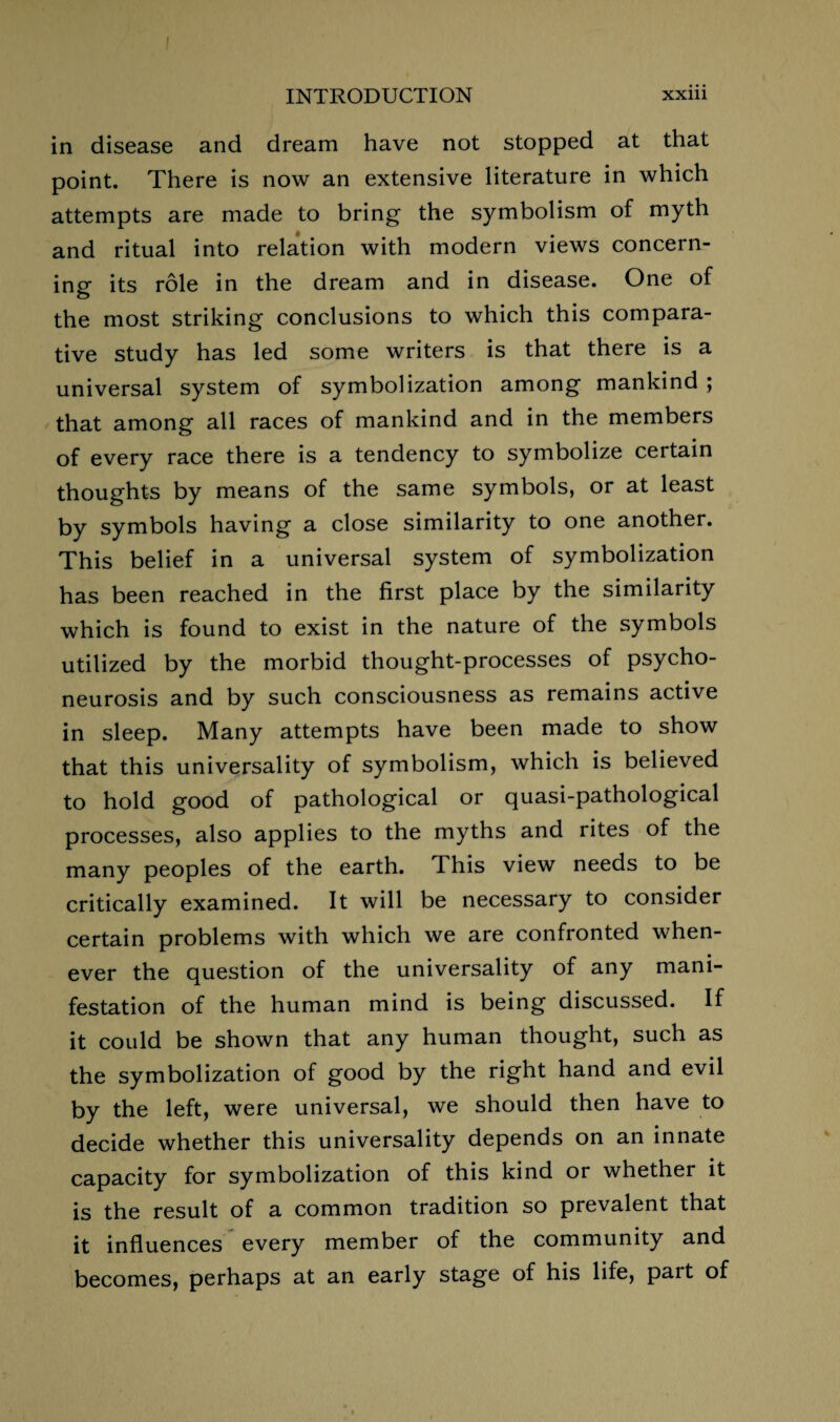 in disease and dream have not stopped at that point. There is now an extensive literature in which attempts are made to bring the symbolism of myth and ritual into relation with modern views concern¬ ing its role in the dream and in disease. One of the most striking conclusions to which this compara¬ tive study has led some writers is that there is a universal system of symbolization among mankind ; that among all races of mankind and in the members of every race there is a tendency to symbolize certain thoughts by means of the same symbols, or at least by symbols having a close similarity to one another. This belief in a universal system of symbolization has been reached in the first place by the similarity which is found to exist in the nature of the symbols utilized by the morbid thought-processes of psycho¬ neurosis and by such consciousness as remains active in sleep. Many attempts have been made to show that this universality of symbolism, which is believed to hold good of pathological or quasi-pathological processes, also applies to the myths and rites of the many peoples of the earth. This view needs to be critically examined. It will be necessary to consider certain problems with which we are confronted when¬ ever the question of the universality of any mani¬ festation of the human mind is being discussed. If it could be shown that any human thought, such as the symbolization of good by the right hand and evil by the left, were universal, we should then have to decide whether this universality depends on an innate capacity for symbolization of this kind or whether it is the result of a common tradition so prevalent that it influences every member of the community and becomes, perhaps at an early stage of his life, part of