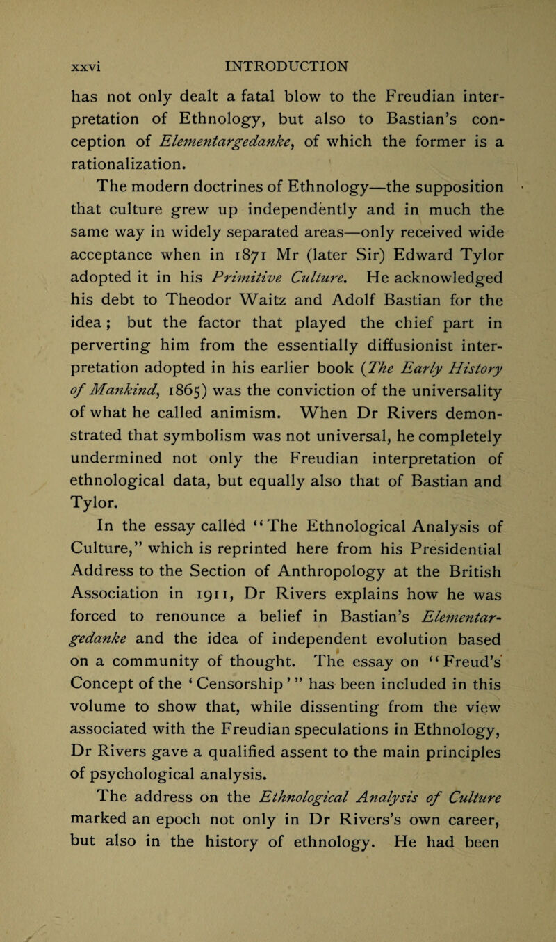 has not only dealt a fatal blow to the Freudian inter¬ pretation of Ethnology, but also to Bastian’s con¬ ception of Elementargedanke, of which the former is a rationalization. The modern doctrines of Ethnology—the supposition that culture grew up independently and in much the same way in widely separated areas—only received wide acceptance when in 1871 Mr (later Sir) Edward Tylor adopted it in his Primitive Culture. He acknowledged his debt to Theodor Waitz and Adolf Bastian for the idea; but the factor that played the chief part in perverting him from the essentially diffusionist inter¬ pretation adopted in his earlier book (The Early History of Mankind, 1865) was the conviction of the universality of what he called animism. When Dr Rivers demon¬ strated that symbolism was not universal, he completely undermined not only the Freudian interpretation of ethnological data, but equally also that of Bastian and Tylor. In the essay called “The Ethnological Analysis of Culture,” which is reprinted here from his Presidential Address to the Section of Anthropology at the British Association in 1911, Dr Rivers explains how he was forced to renounce a belief in Bastian’s Elementar¬ gedanke and the idea of independent evolution based on a community of thought. The essay on “Freud’s Concept of the ‘ Censorship ’ ” has been included in this volume to show that, while dissenting from the view associated with the Freudian speculations in Ethnology, Dr Rivers gave a qualified assent to the main principles of psychological analysis. The address on the Ethnological Analysis of Culture marked an epoch not only in Dr Rivers’s own career, but also in the history of ethnology. He had been