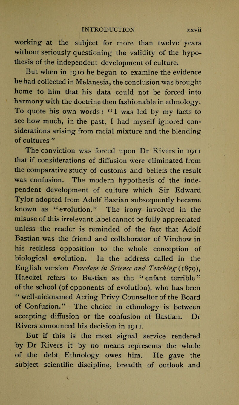 working at the subject for more than twelve years without seriously questioning the validity of the hypo¬ thesis of the independent development of culture. But when in 1910 he began to examine the evidence he had collected in Melanesia, the conclusion was brought home to him that his data could not be forced into harmony with the doctrine then fashionable in ethnology. To quote his own words: “ I was led by my facts to see how much, in the past, I had myself ignored con¬ siderations arising from racial mixture and the blending of cultures ” The conviction was forced upon Dr Rivers in 1911 that if considerations of diffusion were eliminated from the comparative study of customs and beliefs the result was confusion. The modern hypothesis of the inde¬ pendent development of culture which Sir Edward Tylor adopted from Adolf Bastian subsequently became known as “evolution.” The irony involved in the misuse of this irrelevant label cannot be fully appreciated unless the reader is reminded of the fact that Adolf Bastian was the friend and collaborator of Virchow in his reckless opposition to the whole conception of biological evolution. In the address called in the English version Freedom in Science and Teaching (1879), Haeckel refers to Bastian as the “enfant terrible” of the school (of opponents of evolution), who has been “well-nicknamed Acting Privy Counsellor of the Board of Confusion.” The choice in ethnology is between accepting diffusion or the confusion of Bastian. Dr Rivers announced his decision in 1911. But if this is the most signal service rendered by Dr Rivers it by no means represents the whole of the debt Ethnology owes him. He gave the subject scientific discipline, breadth of outlook and