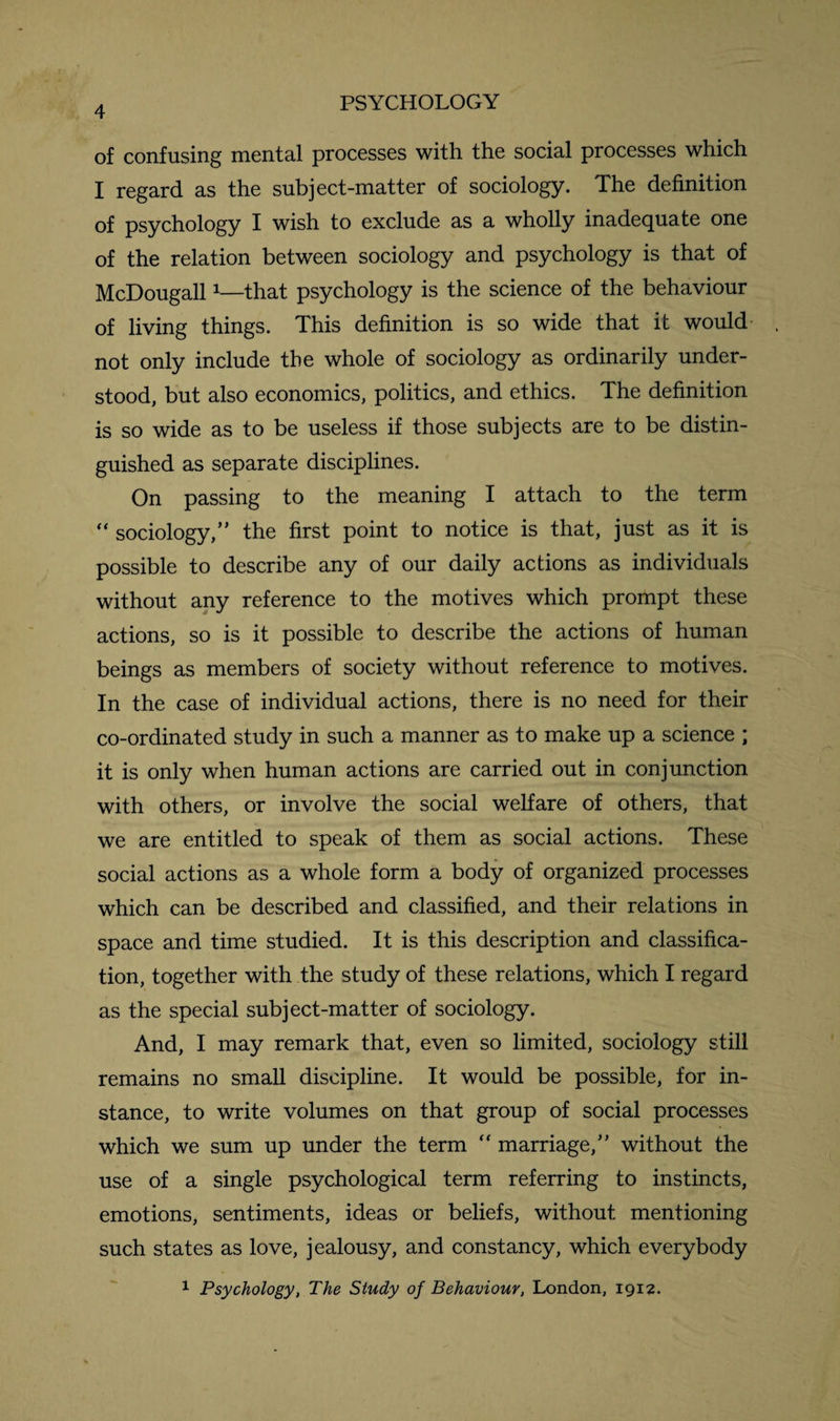 of confusing mental processes with the social processes which I regard as the subject-matter of sociology. The definition of psychology I wish to exclude as a wholly inadequate one of the relation between sociology and psychology is that of McDougall1—that psychology is the science of the behaviour of living things. This definition is so wide that it would not only include the whole of sociology as ordinarily under¬ stood, but also economics, politics, and ethics. The definition is so wide as to be useless if those subjects are to be distin¬ guished as separate disciplines. On passing to the meaning I attach to the term “ sociology,” the first point to notice is that, just as it is possible to describe any of our daily actions as individuals without any reference to the motives which prompt these actions, so is it possible to describe the actions of human beings as members of society without reference to motives. In the case of individual actions, there is no need for their co-ordinated study in such a manner as to make up a science ; it is only when human actions are carried out in conjunction with others, or involve the social welfare of others, that we are entitled to speak of them as social actions. These social actions as a whole form a body of organized processes which can be described and classified, and their relations in space and time studied. It is this description and classifica¬ tion, together with the study of these relations, which I regard as the special subject-matter of sociology. And, I may remark that, even so limited, sociology still remains no small discipline. It would be possible, for in¬ stance, to write volumes on that group of social processes which we sum up under the term “ marriage,” without the use of a single psychological term referring to instincts, emotions, sentiments, ideas or beliefs, without mentioning such states as love, jealousy, and constancy, which everybody 1 Psychology, The Study of Behaviour, London, 1912.