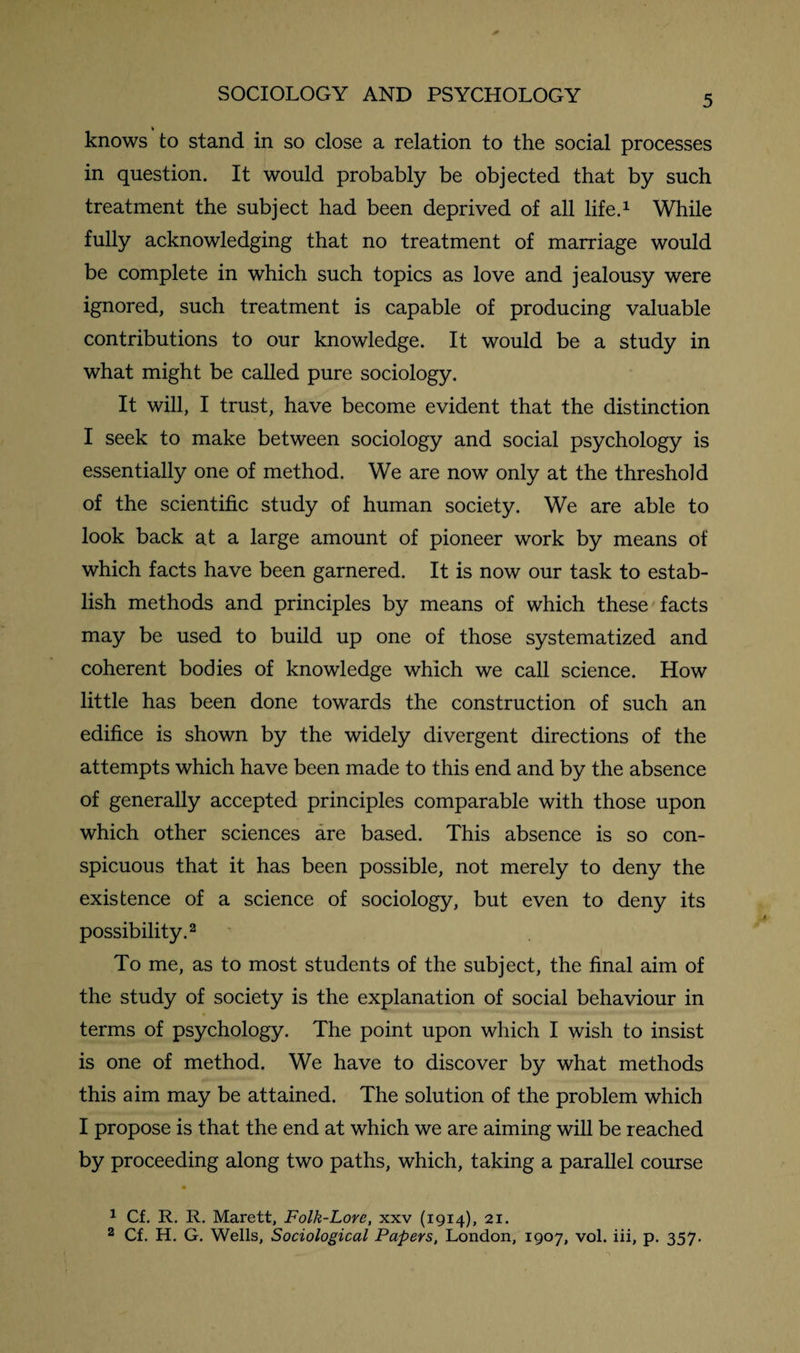 * knows to stand in so close a relation to the social processes in question. It would probably be objected that by such treatment the subject had been deprived of all life.1 While fully acknowledging that no treatment of marriage would be complete in which such topics as love and jealousy were ignored, such treatment is capable of producing valuable contributions to our knowledge. It would be a study in what might be called pure sociology. It will, I trust, have become evident that the distinction I seek to make between sociology and social psychology is essentially one of method. We are now only at the threshold of the scientific study of human society. We are able to look back at a large amount of pioneer work by means of which facts have been garnered. It is now our task to estab¬ lish methods and principles by means of which these facts may be used to build up one of those systematized and coherent bodies of knowledge which we call science. How little has been done towards the construction of such an edifice is shown by the widely divergent directions of the attempts which have been made to this end and by the absence of generally accepted principles comparable with those upon which other sciences are based. This absence is so con¬ spicuous that it has been possible, not merely to deny the existence of a science of sociology, but even to deny its possibility.2 To me, as to most students of the subject, the final aim of the study of society is the explanation of social behaviour in terms of psychology. The point upon which I wish to insist is one of method. We have to discover by what methods this aim may be attained. The solution of the problem which I propose is that the end at which we are aiming will be reached by proceeding along two paths, which, taking a parallel course 1 Cf. R. R. Marett, Folk-Lore, xxv (1914), 21. 2 Cf. H. G. Wells, Sociological Papers, London, 1907, vol. iii, p. 357.