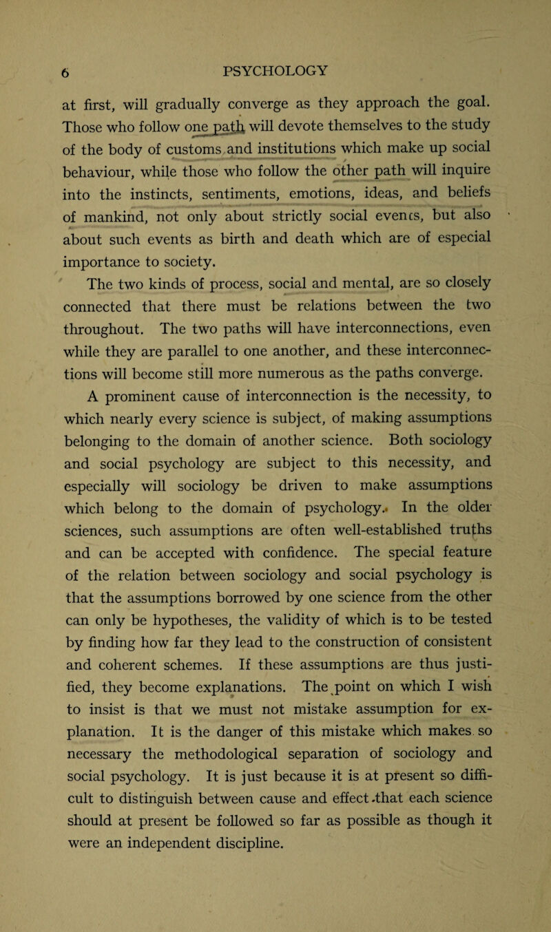 at first, will gradually converge as they approach the goal. * Those who follow one path will devote themselves to the study of the body of customs and institutions which make up social behaviour, while those who follow the other path will inquire into the instincts, sentiments, emotions, ideas, and beliefs of mankind, not only about strictly social evencs, but also tor-' «*““* ■*•*■ *' i« about such events as birth and death which are of especial importance to society. The two kinds of process, social and mental, are so closely connected that there must be relations between the two throughout. The two paths will have interconnections, even while they are parallel to one another, and these interconnec¬ tions will become still more numerous as the paths converge. A prominent cause of interconnection is the necessity, to which nearly every science is subject, of making assumptions belonging to the domain of another science. Both sociology and social psychology are subject to this necessity, and especially will sociology be driven to make assumptions which belong to the domain of psychology.* In the older sciences, such assumptions are often well-established truths and can be accepted with confidence. The special feature of the relation between sociology and social psychology is that the assumptions borrowed by one science from the other can only be hypotheses, the validity of which is to be tested by finding how far they lead to the construction of consistent and coherent schemes. If these assumptions are thus justi¬ fied, they become explanations. The point on which I wish to insist is that we must not mistake assumption for ex¬ planation. It is the danger of this mistake which makes, so necessary the methodological separation of sociology and social psychology. It is just because it is at present so diffi¬ cult to distinguish between cause and effect .that each science should at present be followed so far as possible as though it were an independent discipline.