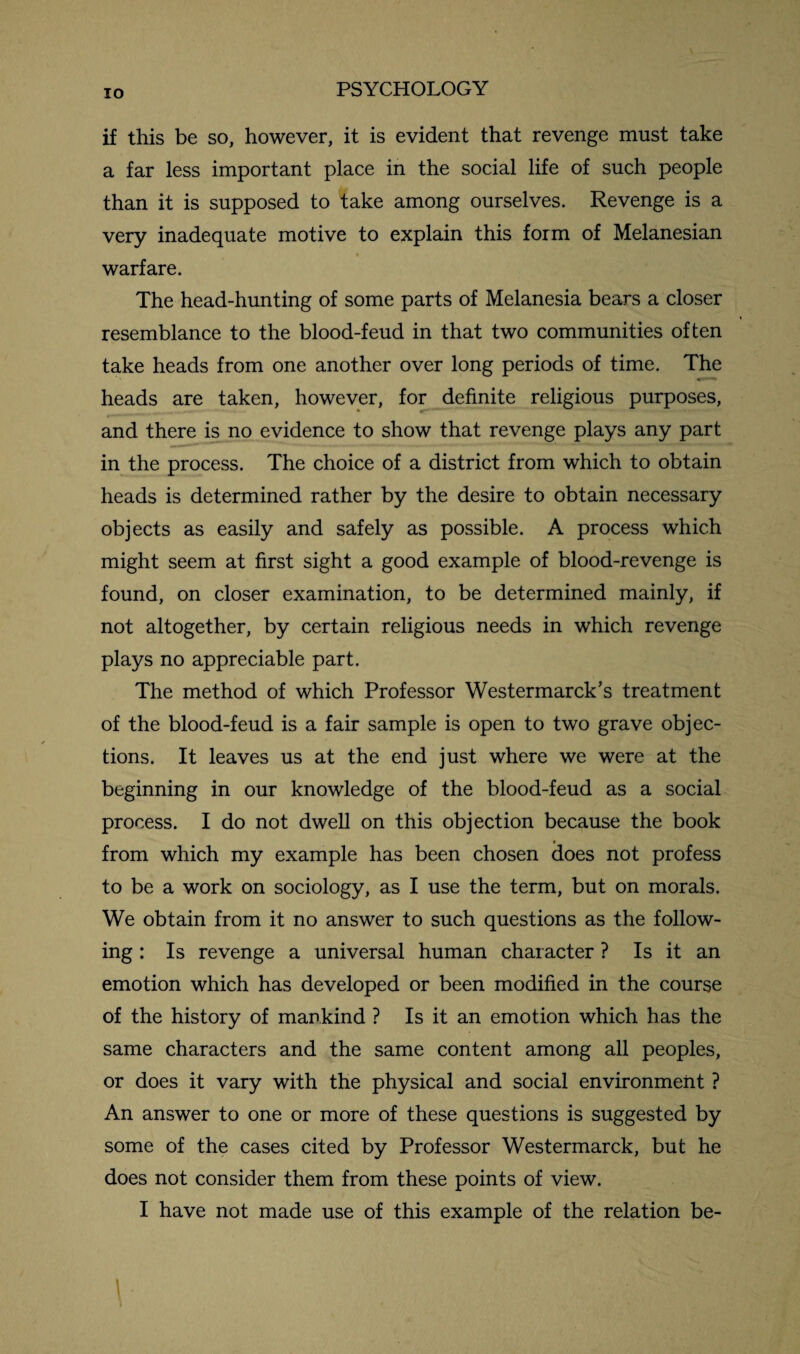 IO if this be so, however, it is evident that revenge must take a far less important place in the social life of such people than it is supposed to take among ourselves. Revenge is a very inadequate motive to explain this form of Melanesian * warfare. The head-hunting of some parts of Melanesia bears a closer resemblance to the blood-feud in that two communities often take heads from one another over long periods of time. The heads are taken, however, for definite religious purposes, and there is no evidence to show that revenge plays any part in the process. The choice of a district from which to obtain heads is determined rather by the desire to obtain necessary objects as easily and safely as possible. A process which might seem at first sight a good example of blood-revenge is found, on closer examination, to be determined mainly, if not altogether, by certain religious needs in which revenge plays no appreciable part. The method of which Professor Westermarck’s treatment of the blood-feud is a fair sample is open to two grave objec¬ tions. It leaves us at the end just where we were at the beginning in our knowledge of the blood-feud as a social process. I do not dwell on this objection because the book from which my example has been chosen does not profess to be a work on sociology, as I use the term, but on morals. We obtain from it no answer to such questions as the follow¬ ing : Is revenge a universal human character ? Is it an emotion which has developed or been modified in the course of the history of mankind ? Is it an emotion which has the same characters and the same content among all peoples, or does it vary with the physical and social environment ? An answer to one or more of these questions is suggested by some of the cases cited by Professor Westermarck, but he does not consider them from these points of view.