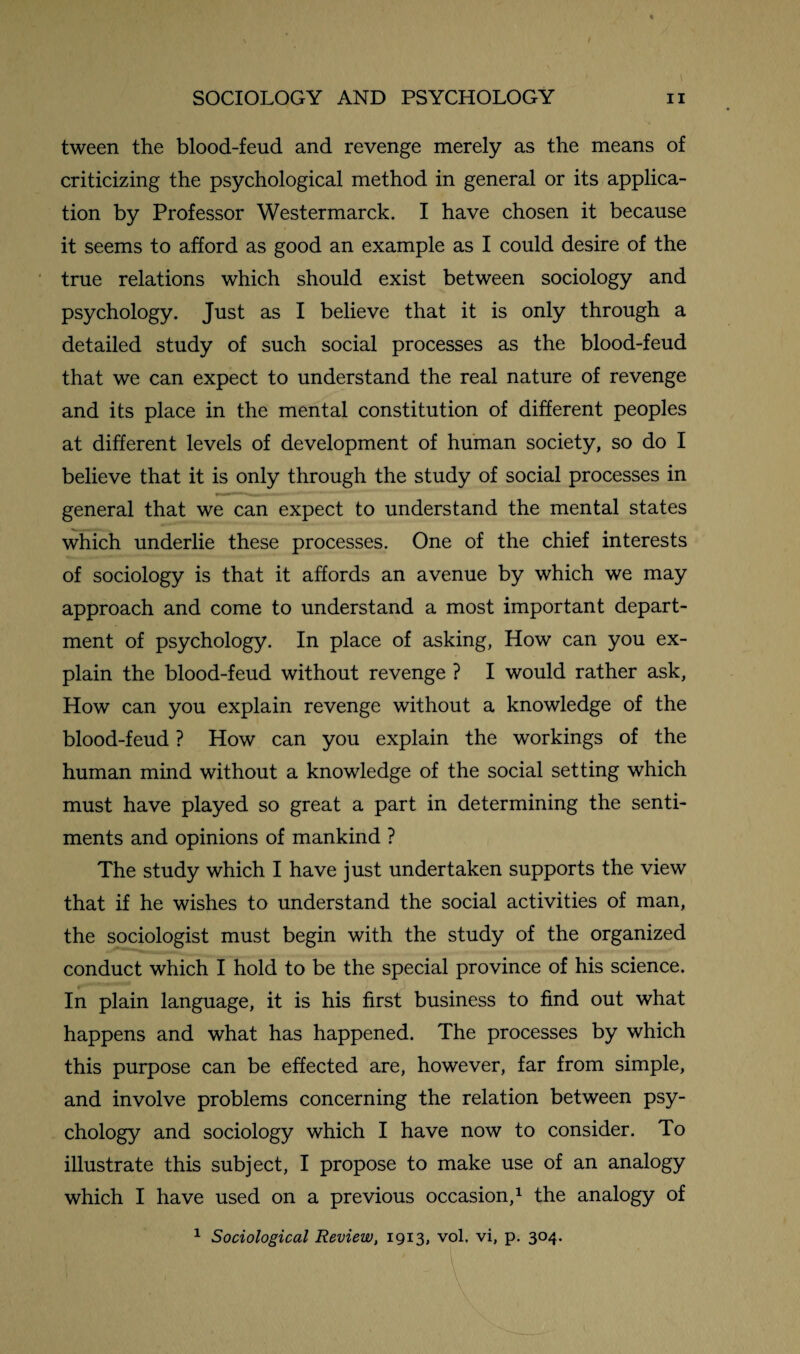 tween the blood-feud and revenge merely as the means of criticizing the psychological method in general or its applica¬ tion by Professor Westermarck. I have chosen it because it seems to afford as good an example as I could desire of the true relations which should exist between sociology and psychology. Just as I believe that it is only through a detailed study of such social processes as the blood-feud that we can expect to understand the real nature of revenge and its place in the mental constitution of different peoples at different levels of development of human society, so do I believe that it is only through the study of social processes in general that we can expect to understand the mental states which underlie these processes. One of the chief interests of sociology is that it affords an avenue by which we may approach and come to understand a most important depart¬ ment of psychology. In place of asking, How can you ex¬ plain the blood-feud without revenge ? I would rather ask, How can you explain revenge without a knowledge of the blood-feud ? How can you explain the workings of the human mind without a knowledge of the social setting which must have played so great a part in determining the senti¬ ments and opinions of mankind ? The study which I have just undertaken supports the view that if he wishes to understand the social activities of man, the sociologist must begin with the study of the organized conduct which I hold to be the special province of his science. In plain language, it is his first business to find out what happens and what has happened. The processes by which this purpose can be effected are, however, far from simple, and involve problems concerning the relation between psy¬ chology and sociology which I have now to consider. To illustrate this subject, I propose to make use of an analogy which I have used on a previous occasion,1 the analogy of 1 Sociological Review, 1913, vol. vi, p. 304.