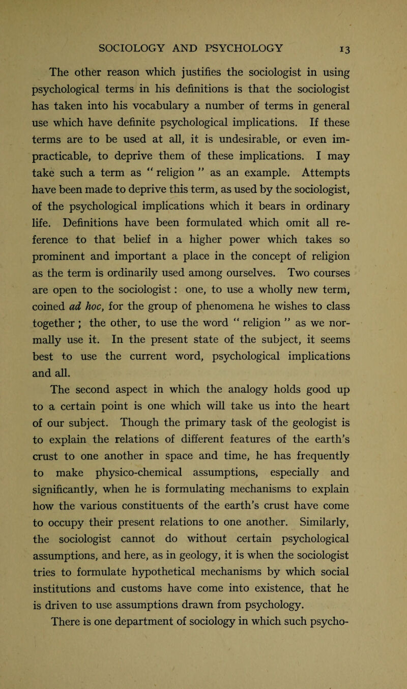 The other reason which justifies the sociologist in using psychological terms in his definitions is that the sociologist has taken into his vocabulary a number of terms in general use which have definite psychological implications. If these terms are to be used at all, it is undesirable, or even im¬ practicable, to deprive them of these implications. I may take such a term as “ religion ” as an example. Attempts have been made to deprive this term, as used by the sociologist, of the psychological implications which it bears in ordinary life. Definitions have been formulated which omit all re¬ ference to that belief in a higher power which takes so prominent and important a place in the concept of religion as the term is ordinarily used among ourselves. Two courses are open to the sociologist: one, to use a wholly new term, coined ad hoc, for the group of phenomena he wishes to class together ; the other, to use the word “ religion ” as we nor¬ mally use it. In the present state of the subject, it seems best to use the current word, psychological implications and all. The second aspect in which the analogy holds good up to a certain point is one which will take us into the heart of our subject. Though the primary task of the geologist is to explain the relations of different features of the earth’s crust to one another in space and time, he has frequently to make physico-chemical assumptions, especially and significantly, when he is formulating mechanisms to explain how the various constituents of the earth’s crust have come to occupy their present relations to one another. Similarly, the sociologist cannot do without certain psychological assumptions, and here, as in geology, it is when the sociologist tries to formulate hypothetical mechanisms by which social institutions and customs have come into existence, that he is driven to use assumptions drawn from psychology. There is one department of sociology in which such psycho-