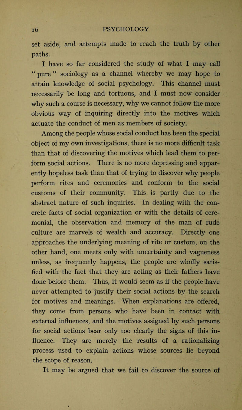 set aside, and attempts made to reach the truth by other paths. I have so far considered the study of what I may call “ pure ” sociology as a channel whereby we may hope to attain knowledge of social psychology. This channel must necessarily be long and tortuous, and I must now consider why such a course is necessary, why we cannot follow the more obvious way of inquiring directly into the motives which actuate the conduct of men as members of society. Among the people whose social conduct has been the special object of my own investigations, there is no more difficult task than that of discovering the motives which lead them to per¬ form social actions. There is no more depressing and appar¬ ently hopeless task than that of trying to discover why people perform rites and ceremonies and conform to the social customs of their community. This is partly due to the abstract nature of such inquiries. In dealing with the con¬ crete facts of social organization or with the details of cere¬ monial, the observation and memory of the man of rude culture are marvels of wealth and accuracy. Directly one approaches the underlying meaning of rite or custom, on the other hand, one meets only with uncertainty and vagueness unless, as frequently happens, the people are wholly satis¬ fied with the fact that they are acting as their fathers have done before them. Thus, it would seem as if the people have never attempted to justify their social actions by the search for motives and meanings. When explanations are offered, they come from persons who have been in contact with external influences, and the motives assigned by such persons for social actions bear only too clearly the signs of this in¬ fluence. They are merely the results of a rationalizing process used to explain actions whose sources lie beyond the scope of reason. It may be argued that we fail to discover the source of