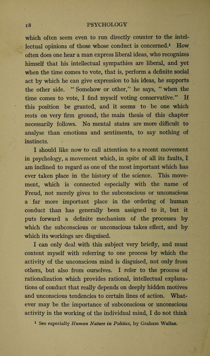 which often seem even to run directly counter to the intel¬ lectual opinions of those whose conduct is concerned.1 How often does one hear a man express liberal ideas, who recognizes himself that his intellectual sympathies are liberal, and yet when the time comes to vote, that is, perform a definite social act by which he can give expression to his ideas, he supports the other side. “ Somehow or other,” he says, “ when the time comes to vote, I find myself voting conservative.” If this position be granted, and it seems to be one which rests on very firm ground, the main thesis of this chapter necessarily follows. No mental states are more difficult to analyse than emotions and sentiments, to say nothing of instincts. I should like now to call attention to a recent movement in psychology, a movement which, in spite of all its faults, I am inclined to regard as one of the most important which has ever taken place in the history of the science. This move¬ ment, which is connected especially with the name of Freud, not merely gives to the subconscious or unconscious a far more important place in the ordering of human conduct than has generally been assigned to it, but it puts forward a definite mechanism of the processes by which the subconscious or unconscious takes effect, and by which its workings are disguised. I can only deal with this subject very briefly, and must content myself with referring to one process by which the activity of the unconscious mind is disguised, not only from others, but also from ourselves. I refer to the process of rationalization which provides rational, intellectual explana¬ tions of conduct that really depends on deeply hidden motives and unconscious tendencies to certain lines of action. What¬ ever may be the importance of subconscious or unconscious activity in the working of the individual mind, I do not think 1 See especially Human Nature in Politics, by Graham Wallas.