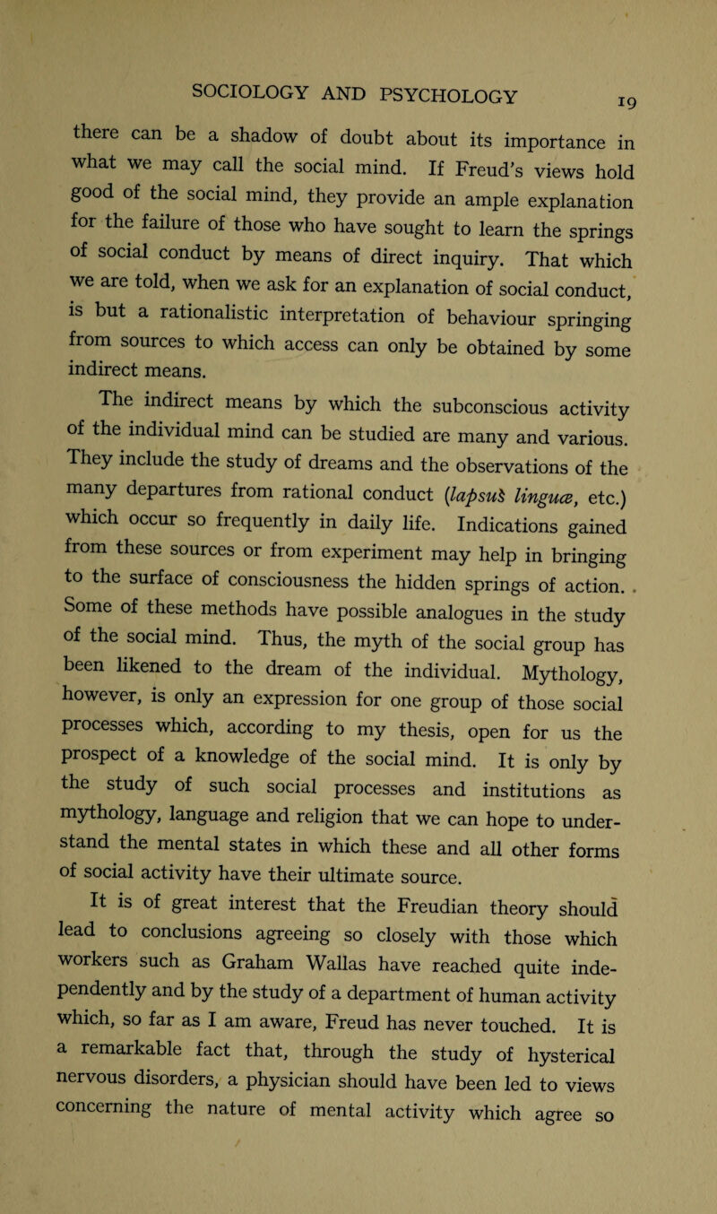 there can be a shadow of doubt about its importance in what we may call the social mind. If Freud’s views hold good of the social mind, they provide an ample explanation for the failure of those who have sought to learn the springs of social conduct by means of direct inquiry. That which we are told, when we ask for an explanation of social conduct, is but a rationalistic interpretation of behaviour springing from sources to which access can only be obtained by some indirect means. The indirect means by which the subconscious activity of the individual mind can be studied are many and various. They include the study of dreams and the observations of the many departures from rational conduct {lapsut lingua, etc.) which occur so frequently in daily life. Indications gained from these sources or from experiment may help in bringing to the surface of consciousness the hidden springs of action. Some of these methods have possible analogues in the study of the social mind. Thus, the myth of the social group has been likened to the dream of the individual. Mythology, however, is only an expression for one group of those social processes which, according to my thesis, open for us the prospect of a knowledge of the social mind. It is only by the study of such social processes and institutions as mythology, language and religion that we can hope to under¬ stand the mental states in which these and all other forms of social activity have their ultimate source. It is of great interest that the Freudian theory should lead to conclusions agreeing so closely with those which workers such as Graham Wallas have reached quite inde¬ pendently and by the study of a department of human activity which, so far as I am aware, Freud has never touched. It is a remarkable fact that, through the study of hysterical nervous disorders, a physician should have been led to views concerning the nature of mental activity which agree so