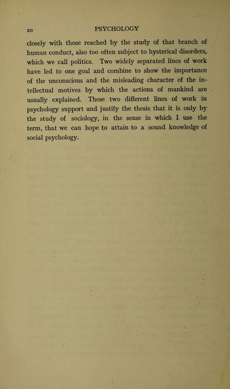 closely with those reached by the study of that branch of human conduct, also too often subject to hysterical disorders, which we call politics. Two widely separated lines of work have led to one goal and combine to show the importance of the unconscious and the misleading character of the in¬ tellectual motives by which the actions of mankind are usually explained. These two different lines of work in psychology support and justify the thesis that it is only by the study of sociology, in the sense in which I use the term, that we can hope to attain to a sound knowledge of social psychology.